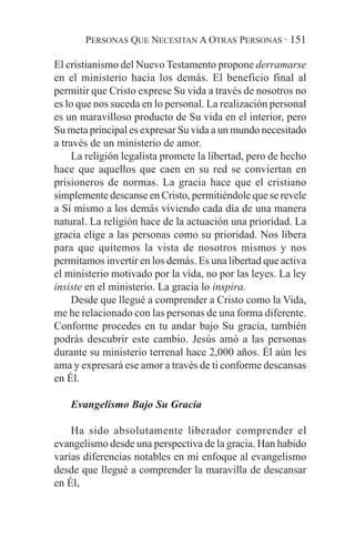 PERSONAS QUE NECESITAN A OTRAS PERSONAS · 151

El cristianismo del Nuevo Testamento propone derramarse
en el ministerio hacia los demás. El beneficio final al
permitir que Cristo exprese Su vida a través de nosotros no
es lo que nos suceda en lo personal. La realización personal
es un maravilloso producto de Su vida en el interior, pero
Su meta principal es expresar Su vida a un mundo necesitado
a través de un ministerio de amor.
     La religión legalista promete la libertad, pero de hecho
hace que aquellos que caen en su red se conviertan en
prisioneros de normas. La gracia hace que el cristiano
simplemente descanse en Cristo, permitiéndole que se revele
a Sí mismo a los demás viviendo cada día de una manera
natural. La religión hace de la actuación una prioridad. La
gracia elige a las personas como su prioridad. Nos libera
para que quitemos la vista de nosotros mismos y nos
permitamos invertir en los demás. Es una libertad que activa
el ministerio motivado por la vida, no por las leyes. La ley
insiste en el ministerio. La gracia lo inspira.
     Desde que llegué a comprender a Cristo como la Vida,
me he relacionado con las personas de una forma diferente.
Conforme procedes en tu andar bajo Su gracia, también
podrás descubrir este cambio. Jesús amó a las personas
durante su ministerio terrenal hace 2,000 años. Él aún les
ama y expresará ese amor a través de ti conforme descansas
en Él.

    Evangelismo Bajo Su Gracia

    Ha sido absolutamente liberador comprender el
evangelismo desde una perspectiva de la gracia. Han habido
varias diferencias notables en mi enfoque al evangelismo
desde que llegué a comprender la maravilla de descansar
en Él,
 