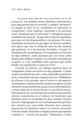 152 · Steve McVey


       La gracia hace que uno vea a personas en vez de
prospectos. Las palabras tienen diferentes connotaciones
para cada persona que las escucha. La palabra “prospecto”
ha dejado de estar en mi vocabulario en referencia al
evangelismo. Como legalista, clasificaba a las personas
como “prospectos para la salvación” o “prospectos para la
membresía de la iglesia”. Sé que sólo se trata de una palabra,
pero para mí ésta despersonifica a las personas. No estoy
intentando convencerte de que dejes de utilizar la palabra,
sino quiero que veas la distinción entre las dos maneras
que podemos ver a las personas incrédulas. Cuando los
incrédulos sólo son prospectos, el evangelismo se convierte
en algo utilitario, como personas que son vistas como
fuentes para edificar la iglesia. Un concepto orientado por
la gracia ve a los incrédulos como personas que tienen
hambre de experimentar el amor de Cristo.
     Llevado al extremo, un enfoque legalista hacia el
evangelismo puede convertirse en algo mundano. Cuando
estaba a la mitad de mis años veinte, enfatizaba la profesión
de fe y el bautismo más que cualquier otra cosa. Hablábamos
de alcanzar a las personas, pero al mirar en retrospectiva
me pregunto a cuantas personas alcanza una iglesia cuando
entran por la puerta principal, pasan a través del bautisterio,
y luego salen por la puerta trasera en cuestión de meses.
Otro pastor joven y yo estuvimos de acuerdo en que nuestras
iglesias compitieran en el número de bautismos que
podíamos tener en un período de doce semanas. Éramos
sinceros. Supongo que no soy la primera persona que hace
una tontería con sinceridad. Durante doce semanas
promocioné los bautismos como si se estuviera acercando
el fin del mundo. Bautizaba a cualquier persona que repitiera
conmigo la “oración del pecador”. Bautizamos a niños
 