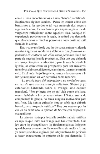 PERSONAS QUE NECESITAN A OTRAS PERSONAS · 153

como si nos encontráramos en una “banda” santificada.
Bautizamos algunos adultos. Pensé en contar como dos
bautismos a los gordos o tal vez sumergir dos veces a
algunos de ellos. Es una broma, por supuesto, pero me da
vergüenza reflexionar sobre aquellos días. Aunque mi
experiencia puede no ser la regla, la actitud que demanda
que alcancemos a muchas personas a toda costa no está
fuera de lo común.
    Estoy convencido de que las personas entran y salen de
nuestras iglesias modernas debido a que fallamos en
ponernos en contacto con ellos como personas. Sólo son
parte de nuestra lista de prospectos. Una vez que dejan de
ser prospectos para la salvación o para la membresía de la
iglesia, se convierten en prospectos para ser maestros,
miembros del coro, diáconos, o ancianos. La gracia cambia
esto. En el andar bajo Su gracia, vemos a las personas a la
luz de la relación en vez de verlos como recursos.
      La gracia hace del evangelismo un verdadero gozo
en vez de que sea un trabajo religioso. Sheree y yo
estábamos hablando sobre el evangelismo cuando
mencionó, “Por primera vez en mi vida como cristiana,
quiero hablarle a las personas sobre el Señor. Antes de
comprender la gracia, no tenía ninguna motivación para
testificar. Me sentía culpable porque sabía que debería
hacerlo, pero no quería testificar”. Hay dos razones por las
cuales ha cambiado la opinión de Sheree con respecto al
evangelismo.
    La primera razón por la cual le costaba trabajo testificar
es aquella que todos los evangélicos han enfrentado. Una
ley entre los evangélicos y los fundamentalistas insiste en
que debemos evangelizar. Esto nos lleva de vuelta a lo que
ya hemos discutido, digamos que la ley motiva a las personas
a hacer exactamente lo opuesto de lo que demanda. El
 
