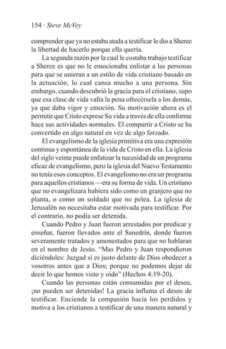 154 · Steve McVey

comprender que ya no estaba atada a testificar le dio a Sheree
la libertad de hacerlo porque ella quería.
     La segunda razón por la cual le costaba trabajo testificar
a Sheree es que no le emocionaba enlistar a las personas
para que se unieran a un estilo de vida cristiano basado en
la actuación, lo cual cansa mucho a una persona. Sin
embargo, cuando descubrió la gracia para el cristiano, supo
que esa clase de vida valía la pena ofrecérsela a los demás,
ya que daba vigor y emoción. Su motivación ahora es el
permitir que Cristo exprese Su vida a través de ella conforme
hace sus actividades normales. El compartir a Cristo se ha
convertido en algo natural en vez de algo forzado.
     El evangelismo de la iglesia primitiva era una expresión
continua y espontánea de la vida de Cristo en ella. La iglesia
del siglo veinte puede enfatizar la necesidad de un programa
eficaz de evangelismo, pero la iglesia del Nuevo Testamento
no tenía esos conceptos. El evangelismo no era un programa
para aquellos cristianos —era su forma de vida. Un cristiano
que no evangelizara hubiera sido como un granjero que no
planta, o como un soldado que no pelea. La iglesia de
Jerusalén no necesitaba estar motivada para testificar. Por
el contrario, no podía ser detenida.
     Cuando Pedro y Juan fueron arrestados por predicar y
enseñar, fueron llevados ante el Sanedrín, donde fueron
severamente tratados y amonestados para que no hablaran
en el nombre de Jesús. “Mas Pedro y Juan respondieron
diciéndoles: Juzgad si es justo delante de Dios obedecer a
vosotros antes que a Dios; porque no podemos dejar de
decir lo que hemos visto y oído” (Hechos 4:19-20).
     Cuando las personas están consumidas por el deseo,
¡no pueden ser detenidas! La gracia inflama el deseo de
testificar. Enciende la compasión hacia los perdidos y
motiva a los cristianos a testificar de una manera natural y
 