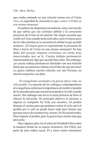 156 · Steve McVey

que estaba entrando en una relación eterna con el Cristo
vivo, su seguridad de salvación es que conoce a Cristo en
este mismo momento.
    Si mañana me despertara con amnesia, estoy convencido
de que sabría que soy cristiano debido a la consciente
presencia de Cristo en mi interior. Me alegra recordar que
confié en Cristo cuando tenía ocho años, pero el mayor gozo
de mi vida cristiana no se encuentra al señalar lo que sucedió
entonces. ¡El mayor gozo es experimentar la presencia de
Dios a través de Cristo en este mismo momento! No hay
duda del porqué algunos cristianos no están muy
emocionados por su fe. Cuesta trabajo permanecer
entusiasmado por algo que sucedió hace años. Sin embargo,
¡no cuesta trabajo permanecer deleitado con una relación
diaria que sea amorosa e íntima con el Dios de este universo!
La gracia enfatiza nuestra relación con una Persona, no
nuestra respuesta a un plan.

     El evangelismo orientado a la gracia ofrece vida, no
sólo perdón. La mayoría de los enfoques contemporáneos
al evangelismo enfatizan la importancia de recibir el perdón
de los pecados para que una persona pueda ir al cielo cuando
muera. Sin embargo esta no es la meta primaria de Dios al
ofrecer la salvación. Su principal objetivo al alcanzar a
alguien es compartir Su Vida con nosotros. El perdón
despeja el camino para que podamos entrar al cielo, pero el
perdón por sí solo no puede hacer nada para formar una
persona nueva de nosotros hoy mismo. En Su misericordia,
Dios imparte el perdón, pero la gracia hace mucho más que
proveerlo.
    Hace algunos años, leí el relato de Elizabeth Elliot sobre
la matanza brutal de su esposo misionero, Jim Elliot, por
parte de unos indios aucas. Él y otros cuatro misioneros
 
