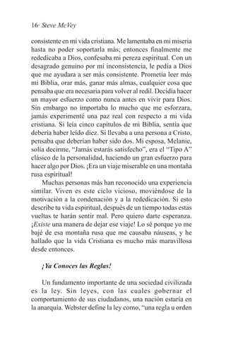 16· Steve McVey

consistente en mi vida cristiana. Me lamentaba en mi miseria
hasta no poder soportarla más; entonces finalmente me
rededicaba a Dios, confesaba mi pereza espiritual. Con un
desagrado genuino por mi inconsistencia, le pedía a Dios
que me ayudara a ser más consistente. Prometía leer más
mi Biblia, orar más, ganar más almas, cualquier cosa que
pensaba que era necesaria para volver al redil. Decidía hacer
un mayor esfuerzo como nunca antes en vivir para Dios.
Sin embargo no importaba lo mucho que me esforzara,
jamás experimenté una paz real con respecto a mi vida
cristiana. Si leía cinco capítulos de mi Biblia, sentía que
debería haber leído diez. Si llevaba a una persona a Cristo,
pensaba que deberían haber sido dos. Mi esposa, Melanie,
solía decirme, “Jamás estarás satisfecho”, era el “Tipo A”
clásico de la personalidad, haciendo un gran esfuerzo para
hacer algo por Dios. ¡Era un viaje miserable en una montaña
rusa espiritual!
    Muchas personas más han reconocido una experiencia
similar. Viven es este ciclo vicioso, moviéndose de la
motivación a la condenación y a la rededicación. Si esto
describe tu vida espiritual, después de un tiempo todas estas
vueltas te harán sentir mal. Pero quiero darte esperanza.
¡Existe una manera de dejar ese viaje! Lo sé porque yo me
bajé de esa montaña rusa que me causaba náuseas, y he
hallado que la vida Cristiana es mucho más maravillosa
desde entonces.

    ¡Ya Conoces las Reglas!

    Un fundamento importante de una sociedad civilizada
es la ley. Sin leyes, con las cuales gobernar el
comportamiento de sus ciudadanos, una nación estaría en
la anarquía. Webster define la ley como, “una regla u orden
 