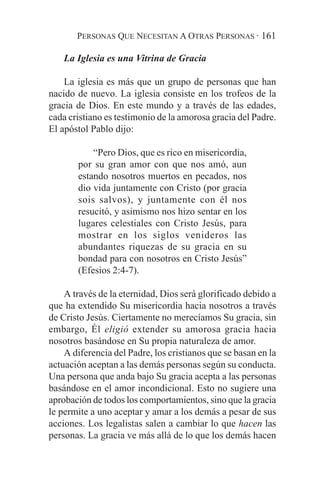 PERSONAS QUE NECESITAN A OTRAS PERSONAS · 161

    La Iglesia es una Vitrina de Gracia

    La iglesia es más que un grupo de personas que han
nacido de nuevo. La iglesia consiste en los trofeos de la
gracia de Dios. En este mundo y a través de las edades,
cada cristiano es testimonio de la amorosa gracia del Padre.
El apóstol Pablo dijo:

           “Pero Dios, que es rico en misericordia,
       por su gran amor con que nos amó, aun
       estando nosotros muertos en pecados, nos
       dio vida juntamente con Cristo (por gracia
       sois salvos), y juntamente con él nos
       resucitó, y asimismo nos hizo sentar en los
       lugares celestiales con Cristo Jesús, para
       mostrar en los siglos venideros las
       abundantes riquezas de su gracia en su
       bondad para con nosotros en Cristo Jesús”
       (Efesios 2:4-7).

    A través de la eternidad, Dios será glorificado debido a
que ha extendido Su misericordia hacia nosotros a través
de Cristo Jesús. Ciertamente no merecíamos Su gracia, sin
embargo, Él eligió extender su amorosa gracia hacia
nosotros basándose en Su propia naturaleza de amor.
    A diferencia del Padre, los cristianos que se basan en la
actuación aceptan a las demás personas según su conducta.
Una persona que anda bajo Su gracia acepta a las personas
basándose en el amor incondicional. Esto no sugiere una
aprobación de todos los comportamientos, sino que la gracia
le permite a uno aceptar y amar a los demás a pesar de sus
acciones. Los legalistas salen a cambiar lo que hacen las
personas. La gracia ve más allá de lo que los demás hacen
 