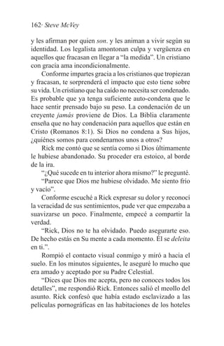 162· Steve McVey

y les afirman por quien son. y les animan a vivir según su
identidad. Los legalista amontonan culpa y vergüenza en
aquellos que fracasan en llegar a “la medida”. Un cristiano
con gracia ama incondicionalmente.
    Conforme impartes gracia a los cristianos que tropiezan
y fracasan, te sorprenderá el impacto que esto tiene sobre
su vida. Un cristiano que ha caído no necesita ser condenado.
Es probable que ya tenga suficiente auto-condena que le
hace sentir prensado bajo su peso. La condenación de un
creyente jamás proviene de Dios. La Biblia claramente
enseña que no hay condenación para aquellos que están en
Cristo (Romanos 8:1). Si Dios no condena a Sus hijos,
¿quiénes somos para condenarnos unos a otros?
    Rick me contó que se sentía como si Dios últimamente
le hubiese abandonado. Su proceder era estoico, al borde
de la ira.
    “¿Qué sucede en tu interior ahora mismo?” le pregunté.
    “Parece que Dios me hubiese olvidado. Me siento frío
y vacío”.
    Conforme escuché a Rick expresar su dolor y reconocí
la veracidad de sus sentimientos, pude ver que empezaba a
suavizarse un poco. Finalmente, empecé a compartir la
verdad.
    “Rick, Dios no te ha olvidado. Puedo asegurarte eso.
De hecho estás en Su mente a cada momento. Él se deleita
en ti.”.
    Rompió el contacto visual conmigo y miró a hacia el
suelo. En los minutos siguientes, le aseguré lo mucho que
era amado y aceptado por su Padre Celestial.
    “Dices que Dios me acepta, pero no conoces todos los
detalles”, me respondió Rick. Entonces salió el meollo del
asunto. Rick confesó que había estado esclavizado a las
películas pornográficas en las habitaciones de los hoteles
 