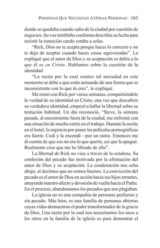 PERSONAS QUE NECESITAN A OTRAS PERSONAS · 163

donde se quedaba cuando salía de la ciudad por cuestión de
negocios. Su voz temblaba conforme describía su lucha para
resistir la tentación cando estaba a solas.
    “Rick, Dios no te acepta porque haces lo correcto y no
te deja de aceptar cuando haces cosas equivocadas”. Le
expliqué que el amor de Dios y su aceptación se debía a lo
que él es en Cristo. Hablamos sobre la cuestión de la
identidad.
    “La razón por la cual sientes tal ansiedad en este
momento se debe a que estás actuando de una forma que es
inconsistente con lo que tú eres”, le expliqué.
    Me reuní con Rick por varias semanas, compartiéndole
la verdad de su identidad en Cristo, una vez que descubrió
su verdadera identidad, empezó a hallar la libertad sobre su
tentación habitual. Un día reconoció, “Steve, la semana
pasada, al encontrarme fuera de la ciudad, me enfrenté con
una situación de mucho estrés en el trabajo. Durante la noche
en el hotel, la urgencia por poner las películas pornográficas
era fuerte. Cedí y la encendí—por un ratito. Entonces me
di cuenta de que eso no era lo que quería, así que la apagué.
Realmente creo que me he librado de ello”.
    La libertad de Rick no vino a través de la condena. Su
confesión del pecado fue motivada por la afirmación del
amor de Dios y su aceptación. La condenación nos echa
abajo, al decirnos que no somos buenos. La convicción del
pecado es el amor de Dios en acción hacia sus hijos errantes,
atrayendo nuestro afecto y devoción de vuelta hacia el Padre.
En el proceso, abandonamos los pecados que nos plagaban.
    La iglesia no es una compañía de personas perfectas y
sin pecado. Más bien, es una familia de personas abiertas
cuyas vidas demuestran el poder transformador de la gracia
de Dios. Una razón por la cual nos necesitamos los unos a
los otros en la familia de la iglesia es para demostrar el
 