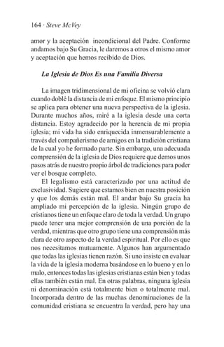 164 · Steve McVey

amor y la aceptación incondicional del Padre. Conforme
andamos bajo Su Gracia, le daremos a otros el mismo amor
y aceptación que hemos recibido de Dios.

    La Iglesia de Dios Es una Familia Diversa

     La imagen tridimensional de mi oficina se volvió clara
cuando doblé la distancia de mi enfoque. El mismo principio
se aplica para obtener una nueva perspectiva de la iglesia.
Durante muchos años, miré a la iglesia desde una corta
distancia. Estoy agradecido por la herencia de mi propia
iglesia; mi vida ha sido enriquecida inmensurablemente a
través del compañerismo de amigos en la tradición cristiana
de la cual yo he formado parte. Sin embargo, una adecuada
comprensión de la iglesia de Dios requiere que demos unos
pasos atrás de nuestro propio árbol de tradiciones para poder
ver el bosque completo.
     El legalismo está caracterizado por una actitud de
exclusividad. Sugiere que estamos bien en nuestra posición
y que los demás están mal. El andar bajo Su gracia ha
ampliado mi percepción de la iglesia. Ningún grupo de
cristianos tiene un enfoque claro de toda la verdad. Un grupo
puede tener una mejor comprensión de una porción de la
verdad, mientras que otro grupo tiene una comprensión más
clara de otro aspecto de la verdad espiritual. Por ello es que
nos necesitamos mutuamente. Algunos han argumentado
que todas las iglesias tienen razón. Si uno insiste en evaluar
la vida de la iglesia moderna basándose en lo bueno y en lo
malo, entonces todas las iglesias cristianas están bien y todas
ellas también están mal. En otras palabras, ninguna iglesia
ni denominación está totalmente bien o totalmente mal.
Incorporada dentro de las muchas denominaciones de la
comunidad cristiana se encuentra la verdad, pero hay una
 