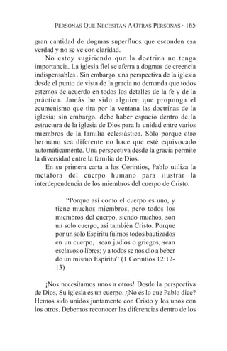 PERSONAS QUE NECESITAN A OTRAS PERSONAS · 165

gran cantidad de dogmas superfluos que esconden esa
verdad y no se ve con claridad.
    No estoy sugiriendo que la doctrina no tenga
importancia. La iglesia fiel se aferra a dogmas de creencia
indispensables . Sin embargo, una perspectiva de la iglesia
desde el punto de vista de la gracia no demanda que todos
estemos de acuerdo en todos los detalles de la fe y de la
práctica. Jamás he sido alguien que proponga el
ecumenismo que tira por la ventana las doctrinas de la
iglesia; sin embargo, debe haber espacio dentro de la
estructura de la iglesia de Dios para la unidad entre varios
miembros de la familia eclesiástica. Sólo porque otro
hermano sea diferente no hace que esté equivocado
automáticamente. Una perspectiva desde la gracia permite
la diversidad entre la familia de Dios.
    En su primera carta a los Corintios, Pablo utiliza la
metáfora del cuerpo humano para ilustrar la
interdependencia de los miembros del cuerpo de Cristo.

           “Porque así como el cuerpo es uno, y
       tiene muchos miembros, pero todos los
       miembros del cuerpo, siendo muchos, son
       un solo cuerpo, así también Cristo. Porque
       por un solo Espíritu fuimos todos bautizados
       en un cuerpo, sean judíos o griegos, sean
       esclavos o libres; y a todos se nos dio a beber
       de un mismo Espíritu” (1 Corintios 12:12-
       13)

    ¡Nos necesitamos unos a otros! Desde la perspectiva
de Dios, Su iglesia es un cuerpo. ¿No es lo que Pablo dice?
Hemos sido unidos juntamente con Cristo y los unos con
los otros. Debemos reconocer las diferencias dentro de los
 