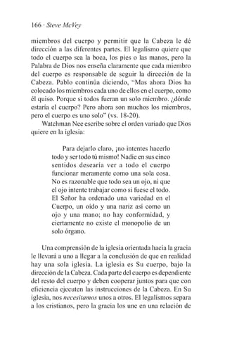 166 · Steve McVey

miembros del cuerpo y permitir que la Cabeza le dé
dirección a las diferentes partes. El legalismo quiere que
todo el cuerpo sea la boca, los pies o las manos, pero la
Palabra de Dios nos enseña claramente que cada miembro
del cuerpo es responsable de seguir la dirección de la
Cabeza. Pablo continúa diciendo, “Mas ahora Dios ha
colocado los miembros cada uno de ellos en el cuerpo, como
él quiso. Porque si todos fueran un solo miembro. ¿dónde
estaría el cuerpo? Pero ahora son muchos los miembros,
pero el cuerpo es uno solo” (vs. 18-20).
    Watchman Nee escribe sobre el orden variado que Dios
quiere en la iglesia:

           Para dejarlo claro, ¡no intentes hacerlo
       todo y ser todo tú mismo! Nadie en sus cinco
       sentidos desearía ver a todo el cuerpo
       funcionar meramente como una sola cosa.
       No es razonable que todo sea un ojo, ni que
       el ojo intente trabajar como si fuese el todo.
       El Señor ha ordenado una variedad en el
       Cuerpo, un oído y una nariz así como un
       ojo y una mano; no hay conformidad, y
       ciertamente no existe el monopolio de un
       solo órgano.

     Una comprensión de la iglesia orientada hacia la gracia
le llevará a uno a llegar a la conclusión de que en realidad
hay una sola iglesia. La iglesia es Su cuerpo, bajo la
dirección de la Cabeza. Cada parte del cuerpo es dependiente
del resto del cuerpo y deben cooperar juntos para que con
eficiencia ejecuten las instrucciones de la Cabeza. En Su
iglesia, nos necesitamos unos a otros. El legalismos separa
a los cristianos, pero la gracia los une en una relación de
 