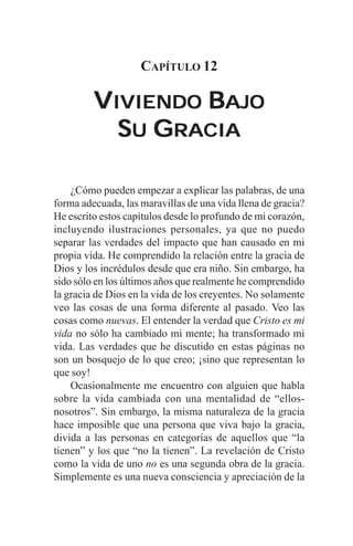 CAPÍTULO 12

         VIVIENDO BAJO
           SU GRACIA

    ¿Cómo pueden empezar a explicar las palabras, de una
forma adecuada, las maravillas de una vida llena de gracia?
He escrito estos capítulos desde lo profundo de mi corazón,
incluyendo ilustraciones personales, ya que no puedo
separar las verdades del impacto que han causado en mi
propia vida. He comprendido la relación entre la gracia de
Dios y los incrédulos desde que era niño. Sin embargo, ha
sido sólo en los últimos años que realmente he comprendido
la gracia de Dios en la vida de los creyentes. No solamente
veo las cosas de una forma diferente al pasado. Veo las
cosas como nuevas. El entender la verdad que Cristo es mi
vida no sólo ha cambiado mi mente; ha transformado mi
vida. Las verdades que he discutido en estas páginas no
son un bosquejo de lo que creo; ¡sino que representan lo
que soy!
    Ocasionalmente me encuentro con alguien que habla
sobre la vida cambiada con una mentalidad de “ellos-
nosotros”. Sin embargo, la misma naturaleza de la gracia
hace imposible que una persona que viva bajo la gracia,
divida a las personas en categorías de aquellos que “la
tienen” y los que “no la tienen”. La revelación de Cristo
como la vida de uno no es una segunda obra de la gracia.
Simplemente es una nueva consciencia y apreciación de la
 
