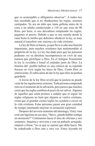 MISERABLE MEDIOCRIDAD · 17

que es aconsejable u obligatorio observar”. A todos nos
han enseñado que si no obedecemos las reglas, seremos
castigados. Ya sea un niño que toma galletas antes de la
cena o un adulto conduciendo a 110 en una zona de 90
Kms. por hora, si nos descubren rompiendo las reglas,
pagamos el precio. Debido a que se nos enseña desde la
cuna hasta la tumba que debemos obedecer la ley, es muy
natural el transferir este sistema a la vida cristiana.
    La ley de Dios es buena, ya que lleva a cabo una función
importante, pero muchos cristianos han malentendido el
propósito de la ley. La ley fue dada para que las personas
pudieran ver su absoluta incompetencia en vivir de una
manera que glorifique a Dios. En el Antiguo Testamento
la ley le revelaba a Israel el estándar justo de Dios. La
historia del pueblo hebreo es una crónica de su repetido
fracaso en vivir según las leyes de Dios. Como Dios es
omnisciente, Él sabía antes de dar la ley que ellos no podían
guardarla.
    A través de la ley Dios reveló que la justicia no puede
venir de las regulaciones externas. Toda persona comprende
esto en el momento de la salvación, pero parece que muchos
creen que las reglas cambian después de ser salvos. Algunos
de aquellos que están prontos a señalar que el seguir las
reglas religiosas no hará que alguien se vuelva cristiano,
creen que el guardar ciertas reglas les ayudará a crecer en
la vida cristiana. Estas personas pasan una gran cantidad
de tiempo intentando mejorar su actuación espiritual.
    Después del servicio matutino del domingo, Vicky vino
a mí con lágrimas en sus ojos, “Steve, ¿puedo hablar contigo
un momento?” Caminamos hacia el área de oficinas y nos
sentamos. Inquieta y nerviosa y con un pañuelo arrugado,
empezó a llorar, “no sé qué se supone que debo hacer. Me
he rededicado a Dios una y otra vez. Estoy leyendo mi
 