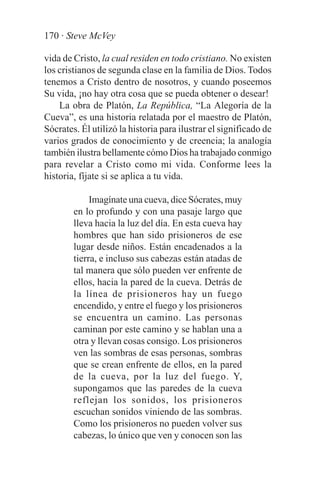 170 · Steve McVey

vida de Cristo, la cual residen en todo cristiano. No existen
los cristianos de segunda clase en la familia de Dios. Todos
tenemos a Cristo dentro de nosotros, y cuando poseemos
Su vida, ¡no hay otra cosa que se pueda obtener o desear!
    La obra de Platón, La República, “La Alegoría de la
Cueva”, es una historia relatada por el maestro de Platón,
Sócrates. Él utilizó la historia para ilustrar el significado de
varios grados de conocimiento y de creencia; la analogía
también ilustra bellamente cómo Dios ha trabajado conmigo
para revelar a Cristo como mi vida. Conforme lees la
historia, fíjate si se aplica a tu vida.

             Imagínate una cueva, dice Sócrates, muy
        en lo profundo y con una pasaje largo que
        lleva hacia la luz del día. En esta cueva hay
        hombres que han sido prisioneros de ese
        lugar desde niños. Están encadenados a la
        tierra, e incluso sus cabezas están atadas de
        tal manera que sólo pueden ver enfrente de
        ellos, hacia la pared de la cueva. Detrás de
        la línea de prisioneros hay un fuego
        encendido, y entre el fuego y los prisioneros
        se encuentra un camino. Las personas
        caminan por este camino y se hablan una a
        otra y llevan cosas consigo. Los prisioneros
        ven las sombras de esas personas, sombras
        que se crean enfrente de ellos, en la pared
        de la cueva, por la luz del fuego. Y,
        supongamos que las paredes de la cueva
        reflejan los sonidos, los prisioneros
        escuchan sonidos viniendo de las sombras.
        Como los prisioneros no pueden volver sus
        cabezas, lo único que ven y conocen son las
 