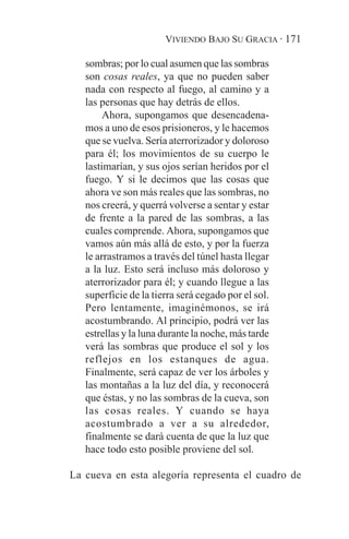 VIVIENDO BAJO SU GRACIA · 171

   sombras; por lo cual asumen que las sombras
   son cosas reales, ya que no pueden saber
   nada con respecto al fuego, al camino y a
   las personas que hay detrás de ellos.
        Ahora, supongamos que desencadena-
   mos a uno de esos prisioneros, y le hacemos
   que se vuelva. Sería aterrorizador y doloroso
   para él; los movimientos de su cuerpo le
   lastimarían, y sus ojos serían heridos por el
   fuego. Y si le decimos que las cosas que
   ahora ve son más reales que las sombras, no
   nos creerá, y querrá volverse a sentar y estar
   de frente a la pared de las sombras, a las
   cuales comprende. Ahora, supongamos que
   vamos aún más allá de esto, y por la fuerza
   le arrastramos a través del túnel hasta llegar
   a la luz. Esto será incluso más doloroso y
   aterrorizador para él; y cuando llegue a las
   superficie de la tierra será cegado por el sol.
   Pero lentamente, imaginémonos, se irá
   acostumbrando. Al principio, podrá ver las
   estrellas y la luna durante la noche, más tarde
   verá las sombras que produce el sol y los
   reflejos en los estanques de agua.
   Finalmente, será capaz de ver los árboles y
   las montañas a la luz del día, y reconocerá
   que éstas, y no las sombras de la cueva, son
   las cosas reales. Y cuando se haya
   acostumbrado a ver a su alrededor,
   finalmente se dará cuenta de que la luz que
   hace todo esto posible proviene del sol.

La cueva en esta alegoría representa el cuadro de
 