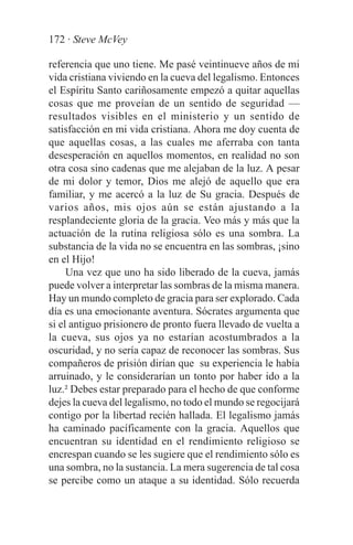 172 · Steve McVey

referencia que uno tiene. Me pasé veintinueve años de mi
vida cristiana viviendo en la cueva del legalismo. Entonces
el Espíritu Santo cariñosamente empezó a quitar aquellas
cosas que me proveían de un sentido de seguridad —
resultados visibles en el ministerio y un sentido de
satisfacción en mi vida cristiana. Ahora me doy cuenta de
que aquellas cosas, a las cuales me aferraba con tanta
desesperación en aquellos momentos, en realidad no son
otra cosa sino cadenas que me alejaban de la luz. A pesar
de mi dolor y temor, Dios me alejó de aquello que era
familiar, y me acercó a la luz de Su gracia. Después de
varios años, mis ojos aún se están ajustando a la
resplandeciente gloria de la gracia. Veo más y más que la
actuación de la rutina religiosa sólo es una sombra. La
substancia de la vida no se encuentra en las sombras, ¡sino
en el Hijo!
     Una vez que uno ha sido liberado de la cueva, jamás
puede volver a interpretar las sombras de la misma manera.
Hay un mundo completo de gracia para ser explorado. Cada
día es una emocionante aventura. Sócrates argumenta que
si el antiguo prisionero de pronto fuera llevado de vuelta a
la cueva, sus ojos ya no estarían acostumbrados a la
oscuridad, y no sería capaz de reconocer las sombras. Sus
compañeros de prisión dirían que su experiencia le había
arruinado, y le considerarían un tonto por haber ido a la
luz.² Debes estar preparado para el hecho de que conforme
dejes la cueva del legalismo, no todo el mundo se regocijará
contigo por la libertad recién hallada. El legalismo jamás
ha caminado pacíficamente con la gracia. Aquellos que
encuentran su identidad en el rendimiento religioso se
encrespan cuando se les sugiere que el rendimiento sólo es
una sombra, no la sustancia. La mera sugerencia de tal cosa
se percibe como un ataque a su identidad. Sólo recuerda
 