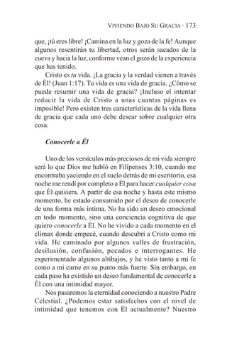 VIVIENDO BAJO SU GRACIA · 173

que, ¡tú eres libre! ¡Camina en la luz y goza de la fe! Aunque
algunos resentirán tu libertad, otros serán sacados de la
cueva y hacia la luz, conforme vean el gozo de la experiencia
que has tenido.
    Cristo es tu vida. ¡La gracia y la verdad vienen a través
de Él! (Juan 1:17). Tu vida es una vida de gracia. ¿Cómo se
puede resumir una vida de gracia? ¡Incluso el intentar
reducir la vida de Cristo a unas cuantas páginas es
imposible! Pero existen tres características de la vida llena
de gracia que cada uno debe desear sobre cualquier otra
cosa.

    Conocerle a Él

    Uno de los versículos más preciosos de mi vida siempre
será lo que Dios me habló en Filipenses 3:10, cuando me
encontraba yaciendo en el suelo detrás de mi escritorio, esa
noche me rendí por completo a Él para hacer cualquier cosa
que Él quisiera. A partir de esa noche y hasta este mismo
momento, he estado consumido por el deseo de conocerle
de una forma más íntima. No ha sido un deseo emocional
en todo momento, sino una conciencia cognitiva de que
quiero conocerle a Él. No he vivido a cada momento en el
clímax donde empecé, cuando descubrí a Cristo como mi
vida. He caminado por algunos valles de frustración,
desilusión, confusión, pecados e interrogantes. He
experimentado algunos altibajos, y he visto tanto a mi fe
como a mi carne en su punto más fuerte. Sin embargo, en
cada paso ha existido un deseo fundamental de conocerle a
Él con una intimidad mayor.
    Nos pasaremos la eternidad conociendo a nuestro Padre
Celestial. ¿Podemos estar satisfechos con el nivel de
intimidad que tenemos con Él actualmente? Nuestro
 
