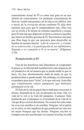 174 · Steve McVey

conocimiento actual de Él es como una gota en un mar
infinito de conocimiento. Un profundo conocimiento de
Dios no vendrá únicamente con la educación bíblica, sino
a través de la revelación divina conforme Él elija abrir
nuestros ojos para que le comprendamos más. Dios rara
vez se revela a Sí mismo al cristiano superficial y casual,
pero Él está más que dispuesto en darse a conocer a aquellos
que tienen un hambre genuina de Él. Necesitamos orar para
que Dios haga lo que sea necesario para desarrollar un
hambre en nuestro interior “a fin de conocerle, y el poder
de su resurrección, y la participación de sus sufrimientos,
llegando a ser semejante a él en su muerte” (Filipenses
3:10).

    Permaneciendo en Él

    Uno de los beneficios más liberadores al comprender
la gracia es la libertad del mandamiento auto-impuesto de
ser productivo de tal manera que se pueda medir lo que se
hace. No hay absolutamente nada de malo en que la
productividad se pueda medir. Sin embargo, el esforzarnos
en producir para tener “éxito” es lo que está mal. Jesús dijo
que simplemente somos pámpanos que debemos
permanecer en la vid.
    El fruto de la vid no puede hacer nada para crecer por sí
mismo. Separado de la vid, un pámpano no tiene vida. La
vida de la vid es la vida del pámpano. Cualquier fruto
producido por el pámpano es el resultado de la vida de la
vid que fluye a través del mismo. No existen los celos entre
las uvas con semillas o sin semillas. Ninguna vid se gloría
en su color, ni está orgullosa de que producirá un vino con
un mejor bouquet que las demás. Ninguna sección se
compara con otra sección para ver cuantas uvas hay en cada
 