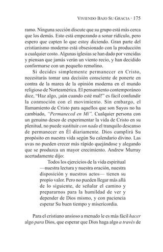 VIVIENDO BAJO SU GRACIA · 175

ramo. Ninguna sección discute que su grupo está más cerca
que los demás. Esto está empezando a sonar ridículo, pero
espero que capten lo que estoy diciendo. Gran parte del
cristianismo moderno está obsesionado con la producción
a cualquier costo. Algunas iglesias se han dado por vencidas
y piensan que jamás verán un viento recio, y han decidido
conformarse con un pequeño remolino.
    Si decides simplemente permanecer en Cristo,
necesitarás tomar una decisión consciente de ponerte en
contra de la marea de la opinión moderna en el mundo
religioso de Norteamérica. El pensamiento contemporáneo
dice, “Haz algo, ¡aún cuando esté mal!” es fácil confundir
la conmoción con el movimiento. Sin embargo, el
llamamiento de Cristo para aquellos que son Suyos no ha
cambiado, “Permaneced en Mí”. Cualquier persona con
un genuino deseo de experimentar la vida de Cristo en su
plenitud, no puede sustituir con nada el tranquilo descanso
de permanecer en Él diariamente. Dios cumplirá Su
propósito en nuestra vida según Su calendario divino. Las
uvas no pueden crecer más rápido quejándose y alegando
que se produzca un mayor crecimiento. Andrew Murray
acertadamente dijo:
            Todos los ejercicios de la vida espiritual
        —nuestra lectura y nuestra oración, nuestra
        disposición y nuestros actos— tienen su
        propio valor. Pero no pueden llegar más allá
        de lo siguiente, de señalar el camino y
        prepararnos para la humildad de ver y
        depender de Dios mismo, y con paciencia
        esperar Su buen tiempo y misericordia.

    Para el cristiano ansioso a menudo le es más fácil hacer
algo para Dios, que esperar que Dios haga algo a través de
 