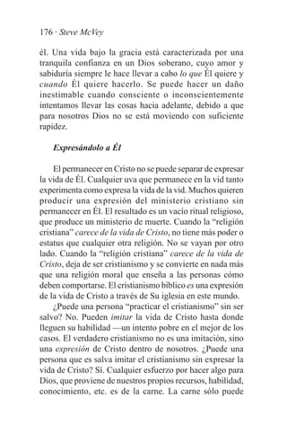 176 · Steve McVey

él. Una vida bajo la gracia está caracterizada por una
tranquila confianza en un Dios soberano, cuyo amor y
sabiduría siempre le hace llevar a cabo lo que Él quiere y
cuando Él quiere hacerlo. Se puede hacer un daño
inestimable cuando consciente o inconscientemente
intentamos llevar las cosas hacia adelante, debido a que
para nosotros Dios no se está moviendo con suficiente
rapidez.

   Expresándolo a Él

    El permanecer en Cristo no se puede separar de expresar
la vida de Él. Cualquier uva que permanece en la vid tanto
experimenta como expresa la vida de la vid. Muchos quieren
producir una expresión del ministerio cristiano sin
permanecer en Él. El resultado es un vacío ritual religioso,
que produce un ministerio de muerte. Cuando la “religión
cristiana” carece de la vida de Cristo, no tiene más poder o
estatus que cualquier otra religión. No se vayan por otro
lado. Cuando la “religión cristiana” carece de la vida de
Cristo, deja de ser cristianismo y se convierte en nada más
que una religión moral que enseña a las personas cómo
deben comportarse. El cristianismo bíblico es una expresión
de la vida de Cristo a través de Su iglesia en este mundo.
    ¿Puede una persona “practicar el cristianismo” sin ser
salvo? No. Pueden imitar la vida de Cristo hasta donde
lleguen su habilidad —un intento pobre en el mejor de los
casos. El verdadero cristianismo no es una imitación, sino
una expresión de Cristo dentro de nosotros. ¿Puede una
persona que es salva imitar el cristianismo sin expresar la
vida de Cristo? Sí. Cualquier esfuerzo por hacer algo para
Dios, que proviene de nuestros propios recursos, habilidad,
conocimiento, etc. es de la carne. La carne sólo puede
 
