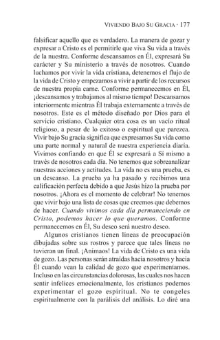 VIVIENDO BAJO SU GRACIA · 177

falsificar aquello que es verdadero. La manera de gozar y
expresar a Cristo es el permitirle que viva Su vida a través
de la nuestra. Conforme descansamos en Él, expresará Su
carácter y Su ministerio a través de nosotros. Cuando
luchamos por vivir la vida cristiana, detenemos el flujo de
la vida de Cristo y empezamos a vivir a partir de los recursos
de nuestra propia carne. Conforme permanecemos en Él,
¡descansamos y trabajamos al mismo tiempo! Descansamos
interiormente mientras Él trabaja externamente a través de
nosotros. Este es el método diseñado por Dios para el
servicio cristiano. Cualquier otra cosa es un vacío ritual
religioso, a pesar de lo exitoso o espiritual que parezca.
Vivir bajo Su gracia significa que expresamos Su vida como
una parte normal y natural de nuestra experiencia diaria.
Vivimos confiando en que Él se expresará a Sí mismo a
través de nosotros cada día. No tenemos que sobreanalizar
nuestras acciones y actitudes. La vida no es una prueba, es
un descanso. La prueba ya ha pasado y recibimos una
calificación perfecta debido a que Jesús hizo la prueba por
nosotros. ¡Ahora es el momento de celebrar! No tenemos
que vivir bajo una lista de cosas que creemos que debemos
de hacer. Cuando vivimos cada día permaneciendo en
Cristo, podemos hacer lo que queramos. Conforme
permanecemos en Él, Su deseo será nuestro deseo.
     Algunos cristianos tienen líneas de preocupación
dibujadas sobre sus rostros y parece que tales líneas no
tuvieran un final. ¡Animaos! La vida de Cristo es una vida
de gozo. Las personas serán atraídas hacia nosotros y hacia
Él cuando vean la calidad de gozo que experimentamos.
Incluso en las circunstancias dolorosas, las cuales nos hacen
sentir infelices emocionalmente, los cristianos podemos
experimentar el gozo espiritual. No te congeles
espiritualmente con la parálisis del análisis. Lo diré una
 