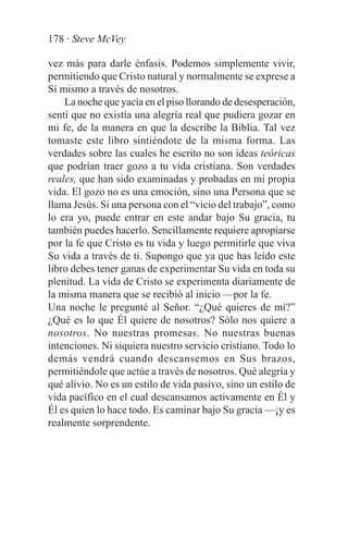 178 · Steve McVey

vez más para darle énfasis. Podemos simplemente vivir,
permitiendo que Cristo natural y normalmente se exprese a
Sí mismo a través de nosotros.
    La noche que yacía en el piso llorando de desesperación,
sentí que no existía una alegría real que pudiera gozar en
mi fe, de la manera en que la describe la Biblia. Tal vez
tomaste este libro sintiéndote de la misma forma. Las
verdades sobre las cuales he escrito no son ideas teóricas
que podrían traer gozo a tu vida cristiana. Son verdades
reales, que han sido examinadas y probadas en mi propia
vida. El gozo no es una emoción, sino una Persona que se
llama Jesús. Si una persona con el “vicio del trabajo”, como
lo era yo, puede entrar en este andar bajo Su gracia, tu
también puedes hacerlo. Sencillamente requiere apropiarse
por la fe que Cristo es tu vida y luego permitirle que viva
Su vida a través de ti. Supongo que ya que has leído este
libro debes tener ganas de experimentar Su vida en toda su
plenitud. La vida de Cristo se experimenta diariamente de
la misma manera que se recibió al inicio —por la fe.
Una noche le pregunté al Señor. “¿Qué quieres de mí?”
¿Qué es lo que Él quiere de nosotros? Sólo nos quiere a
nosotros. No nuestras promesas. No nuestras buenas
intenciones. Ni siquiera nuestro servicio cristiano. Todo lo
demás vendrá cuando descansemos en Sus brazos,
permitiéndole que actúe a través de nosotros. Qué alegría y
qué alivio. No es un estilo de vida pasivo, sino un estilo de
vida pacífico en el cual descansamos activamente en Él y
Él es quien lo hace todo. Es caminar bajo Su gracia —¡y es
realmente sorprendente.
 