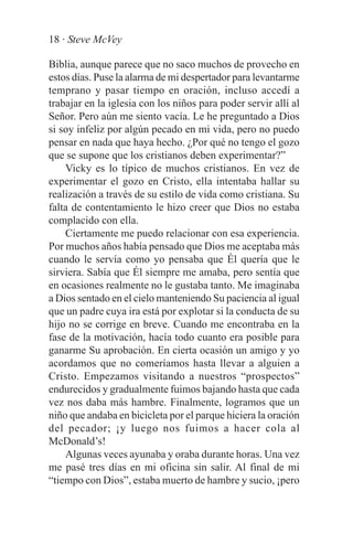 18 · Steve McVey

Biblia, aunque parece que no saco muchos de provecho en
estos días. Puse la alarma de mi despertador para levantarme
temprano y pasar tiempo en oración, incluso accedí a
trabajar en la iglesia con los niños para poder servir allí al
Señor. Pero aún me siento vacía. Le he preguntado a Dios
si soy infeliz por algún pecado en mi vida, pero no puedo
pensar en nada que haya hecho. ¿Por qué no tengo el gozo
que se supone que los cristianos deben experimentar?”
    Vicky es lo típico de muchos cristianos. En vez de
experimentar el gozo en Cristo, ella intentaba hallar su
realización a través de su estilo de vida como cristiana. Su
falta de contentamiento le hizo creer que Dios no estaba
complacido con ella.
    Ciertamente me puedo relacionar con esa experiencia.
Por muchos años había pensado que Dios me aceptaba más
cuando le servía como yo pensaba que Él quería que le
sirviera. Sabía que Él siempre me amaba, pero sentía que
en ocasiones realmente no le gustaba tanto. Me imaginaba
a Dios sentado en el cielo manteniendo Su paciencia al igual
que un padre cuya ira está por explotar si la conducta de su
hijo no se corrige en breve. Cuando me encontraba en la
fase de la motivación, hacía todo cuanto era posible para
ganarme Su aprobación. En cierta ocasión un amigo y yo
acordamos que no comeríamos hasta llevar a alguien a
Cristo. Empezamos visitando a nuestros “prospectos”
endurecidos y gradualmente fuimos bajando hasta que cada
vez nos daba más hambre. Finalmente, logramos que un
niño que andaba en bicicleta por el parque hiciera la oración
del pecador; ¡y luego nos fuimos a hacer cola al
McDonald’s!
    Algunas veces ayunaba y oraba durante horas. Una vez
me pasé tres días en mi oficina sin salir. Al final de mi
“tiempo con Dios”, estaba muerto de hambre y sucio, ¡pero
 