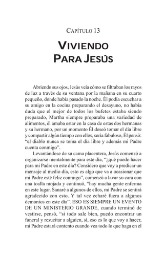 CAPÍTULO 13

               VIVIENDO
              PARA JESÚS

    Abriendo sus ojos, Jesús veía cómo se filtraban los rayos
de luz a través de su ventana por la mañana en su cuarto
pequeño, donde había pasado la noche. Él podía escuchar a
su amigo en la cocina preparando el desayuno, no había
duda que el mejor de todos los bufetes estaba siendo
preparado, Martha siempre preparaba una variedad de
alimentos, él amaba estar en la casa de estas dos hermanas
y su hermano, por un momento Él deseó tomar el día libre
y compartir algún tiempo con ellos, sería fabuloso, Él pensó:
“el diablo nunca se toma el día libre y además mi Padre
cuenta conmigo”.
    Levantándose de su cama placentera, Jesús comenzó a
organizarse mentalmente para este día, “¿qué puedo hacer
para mi Padre en este día? Considero que voy a predicar un
mensaje al medio día, esto es algo que va a ocasionar que
mi Padre esté feliz conmigo”, comenzó a lavar su cara con
una toalla mojada y continuó, “hay mucha gente enferma
en este lugar. Sanaré a algunos de ellos, mi Padre se sentirá
agradecido con esto. Y tal vez echaré fuera a algunos
demonios en este día”. ESO ES SIEMPRE UN EVENTO
DE UN MINISTERIO GRANDE, cuando terminó de
vestirse, pensó, “si todo sale bien, puedo encontrar un
funeral y resucitar a alguien, sí, eso es lo que voy a hacer,
mi Padre estará contento cuando vea todo lo que haga en el
 