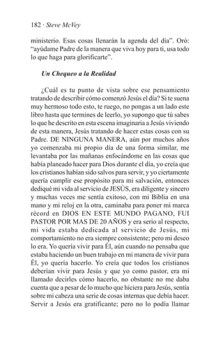 182 · Steve McVey

ministerio. Esas cosas llenarán la agenda del día”. Oró:
“ayúdame Padre de la manera que viva hoy para ti, usa todo
lo que haga para glorificarte”.

    Un Chequeo a la Realidad

     ¿Cuál es tu punto de vista sobre ese pensamiento
tratando de describir cómo comenzó Jesús el día? Si te suena
muy hermoso todo esto, te ruego, no pongas a un lado este
libro hasta que termines de leerlo, yo supongo que tú sabes
lo que he descrito en esta escena imaginaria a Jesús viviendo
de esta manera, Jesús tratando de hacer estas cosas con su
Padre. DE NINGUNA MANERA, aún por muchos años
yo comenzaba mi propio día de una forma similar, me
levantaba por las mañanas enfocándome en las cosas que
había planeado hacer para Dios durante el día, yo creía que
los cristianos habían sido salvos para servir, y yo ciertamente
quería cumplir ese propósito para mi salvación, entonces
dediqué mi vida al servicio de JESÚS, era diligente y sincero
y muchas veces me sentía exitoso, con mi Biblia en una
mano y mi reloj en la otra, caminaba para poner mi marca
récord en DIOS EN ESTE MUNDO PAGANO, FUI
PASTOR POR MAS DE 20 AÑOS y era serio al respecto,
mi vida estaba dedicada al servicio de Jesús, mi
comportamiento no era siempre consistente; pero mi deseo
lo era. Yo quería vivir para Él, aún cuando no pensaba que
estaba haciendo un buen trabajo en mi manera de vivir para
Él, yo quería hacerlo. Yo creía que todos los cristianos
deberían vivir para Jesús y que yo como pastor, era mi
llamado decirles cómo hacerlo, no obstante no me daba
cuenta que a pesar de lo mucho que hiciera para Jesús, sentía
sobre mi cabeza una serie de cosas internas que debía hacer.
Servir a Jesús era gratificante; pero no lo podía llamar
 