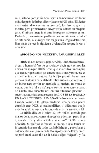 VIVIENDO PARA JESUS · 183

satisfactorio porque siempre sentí una necesidad de hacer
más, después de haber sido cristiano por 29 años, El Señor
me mostró algo que me impresionó, les diré lo que me
mostró; pero primero debo advertir que cobren ánimo para
esto. Y tal vez tenga la misma impresión que tuvo en mi.
De hecho, si no tuvieron problema con los primeros párrafos
de este capítulo, es mejor que tengan una lengua detractora
lista antes de leer la siguiente declaración porque la van a
necesitar.

   ¡¡DIOS NO NOS NECESITA PARA SERVIRLE!!

    DIOS no nos necesita para servirle, ¡qué chasco para el
orgullo humano! Yo he escuchado decir que somos las
únicas manos que DIOS tiene, que somos los únicos pies
que tiene, y que somos los únicos ojos, oídos y boca, ese es
un pensamiento espantoso. Jesús dijo que aún las mismas
piedras hablarían para alabarle. Dios usó en una ocasión a
un burro para enviar un mensaje al profeta, mientras es
verdad que la Biblia enseña que los cristianos son el cuerpo
de Cristo, nos encontramos en una situación precaria si
sugerimos que la agenda eterna de DIOS ESTA BASADA
EN LAS ACCIONES HUMANAS de los seres humanos.
Cuando vemos a la Iglesia moderna, una persona puede
concluir que DIOS es cuadrapléjico, si dijéramos que la
movilidad de su agenda depende de nuestro servicio a Él.
    La Biblia dice en Hechos 17; 25: “ni es honrado por
manos de hombres, como si necesitase de algo; pues Él es
quien da vida y alienta todas las cosas”, DIOS no nos
necesita. Si piensas diferente te animo a ir a tomar un
inventario honesto de todas tus habilidades y posesiones y
entonces las compares con la Omnipotencia de DIOS quien
se paró en el vasto filo de la nada y dijo: “hágase”, y fue
 