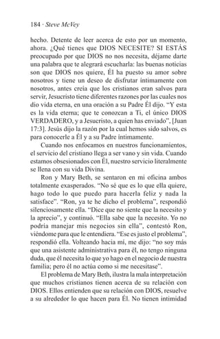 184 · Steve McVey

hecho. Detente de leer acerca de esto por un momento,
ahora. ¿Qué tienes que DIOS NECESITE? SI ESTÁS
preocupado por que DIOS no nos necesita, déjame darte
una palabra que te alegrará escucharla: las buenas noticias
son que DIOS nos quiere, Él ha puesto su amor sobre
nosotros y tiene un deseo de disfrutar íntimamente con
nosotros, antes creía que los cristianos eran salvos para
servir, Jesucristo tiene diferentes razones por las cuales nos
dio vida eterna, en una oración a su Padre Él dijo. “Y esta
es la vida eterna; que te conozcan a Ti, el único DIOS
VERDADERO, y a Jesucristo, a quien has enviado”, [Juan
17:3]. Jesús dijo la razón por la cual hemos sido salvos, es
para conocerle a Él y a su Padre íntimamente.
     Cuando nos enfocamos en nuestros funcionamientos,
el servicio del cristiano llega a ser vano y sin vida. Cuando
estamos obsesionados con Él, nuestro servicio literalmente
se llena con su vida Divina.
     Ron y Mary Beth, se sentaron en mi oficina ambos
totalmente exasperados. “No sé que es lo que ella quiere,
hago todo lo que puedo para hacerla feliz y nada la
satisface”. “Ron, ya te he dicho el problema”, respondió
silenciosamente ella. “Dice que no siente que la necesito y
la aprecio”, y continuó. “Ella sabe que la necesito. Yo no
podría manejar mis negocios sin ella”, contestó Ron,
viéndome para que le entendiera. “Ese es justo el problema”,
respondió ella. Volteando hacia mí, me dijo: “no soy más
que una asistente administrativa para él, no tengo ninguna
duda, que él necesita lo que yo hago en el negocio de nuestra
familia; pero él no actúa como si me necesitase”.
     El problema de Mary Beth, ilustra la mala interpretación
que muchos cristianos tienen acerca de su relación con
DIOS. Ellos entienden que su relación con DIOS, resuelve
a su alrededor lo que hacen para Él. No tienen intimidad
 
