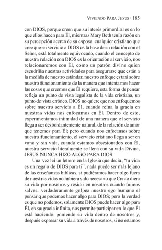 VIVIENDO PARA JESUS · 185

con DIOS, porque creen que su interés primordial es en lo
que ellos hacen para Él, mientras Mary Beth tenía razón en
su percepción acerca de su esposo, cualquier cristiano que
cree que su servicio a DIOS es la base de su relación con el
Señor, está totalmente equivocado, cuando el concepto de
nuestra relación con DIOS es la orientación al servicio, nos
relacionaremos con Él, como un patrón divino quien
escudriña nuestras actividades para asegurarse que están a
la medida de nuestro estándar, nuestro enfoque estará sobre
nuestro funcionamiento de la manera que intentamos hacer
las cosas que creemos que Él requiere, esta forma de pensar
refleja un punto de vista legalista de la vida cristiana, un
punto de vista erróneo. DIOS no quiere que nos enfoquemos
sobre nuestro servicio a Él, cuando reina la gracia en
nuestras vidas nos enfocamos en Él. Dentro de esto,
experimentamos intimidad de una manera que el servicio
llega a ser desbordantemente natural, de la relación de amor
que tenemos para Él; pero cuando nos enfocamos sobre
nuestro funcionamiento, el servicio cristiano llega a ser en
vano y sin vida, cuando estamos obsesionados con Él,
nuestro servicio literalmente se llena con su vida Divina,
JESÚS NUNCA HIZO ALGO PARA DIOS.
     Una vez leí un letrero en la Iglesia que decía, “tu vida
es un regalo de DIOS para ti”, nada puede ser más lejano
de las enseñanzas bíblicas, si pudiéramos hacer algo fuera
de nuestras vidas no hubiera sido necesario que Cristo diera
su vida por nosotros y residir en nosotros cuando fuimos
salvos, verdaderamente golpea nuestro ego humano el
pensar que podemos hacer algo para DIOS; pero la verdad
es que no podemos, solamente DIOS puede hacer algo para
Él, en su gracia infinita, nos permite participar en lo que Él
está haciendo, poniendo su vida dentro de nosotros y,
después expresar su vida a través de nosotros, si no estamos
 