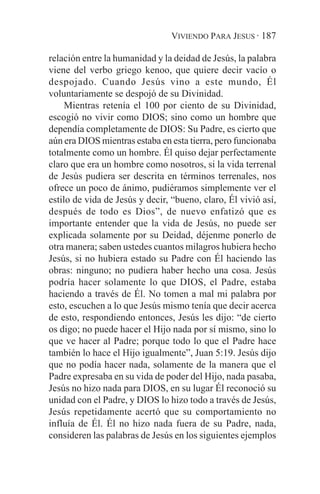 VIVIENDO PARA JESUS · 187

relación entre la humanidad y la deidad de Jesús, la palabra
viene del verbo griego kenoo, que quiere decir vacío o
despojado. Cuando Jesús vino a este mundo, Él
voluntariamente se despojó de su Divinidad.
     Mientras retenía el 100 por ciento de su Divinidad,
escogió no vivir como DIOS; sino como un hombre que
dependía completamente de DIOS: Su Padre, es cierto que
aún era DIOS mientras estaba en esta tierra, pero funcionaba
totalmente como un hombre. Él quiso dejar perfectamente
claro que era un hombre como nosotros, si la vida terrenal
de Jesús pudiera ser descrita en términos terrenales, nos
ofrece un poco de ánimo, pudiéramos simplemente ver el
estilo de vida de Jesús y decir, “bueno, claro, Él vivió así,
después de todo es Dios”, de nuevo enfatizó que es
importante entender que la vida de Jesús, no puede ser
explicada solamente por su Deidad, déjenme ponerlo de
otra manera; saben ustedes cuantos milagros hubiera hecho
Jesús, si no hubiera estado su Padre con Él haciendo las
obras: ninguno; no pudiera haber hecho una cosa. Jesús
podría hacer solamente lo que DIOS, el Padre, estaba
haciendo a través de Él. No tomen a mal mi palabra por
esto, escuchen a lo que Jesús mismo tenía que decir acerca
de esto, respondiendo entonces, Jesús les dijo: “de cierto
os digo; no puede hacer el Hijo nada por sí mismo, sino lo
que ve hacer al Padre; porque todo lo que el Padre hace
también lo hace el Hijo igualmente”, Juan 5:19. Jesús dijo
que no podía hacer nada, solamente de la manera que el
Padre expresaba en su vida de poder del Hijo, nada pasaba,
Jesús no hizo nada para DIOS, en su lugar Él reconoció su
unidad con el Padre, y DIOS lo hizo todo a través de Jesús,
Jesús repetidamente acertó que su comportamiento no
influía de Él. Él no hizo nada fuera de su Padre, nada,
consideren las palabras de Jesús en los siguientes ejemplos
 