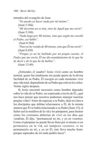 188 · Steve McVey

tomados del evangelio de Juan.
    “No puedo yo hacer nada por mí mismo”.
    (Juan 5:30á)
    “Mi doctrina no es mía, sino de Aquél que me envió”.
    (Juan 5:16b)
    “Nada hago por Mí mismo, sino que según me enseñó
el Padre, así hablo”.
     (Juan 8:28d)
    “Pues no he venido de Mí mismo, sino que Él me envió”.
    (Juan 8:42f)
    “Porque yo no he hablado por mi propia cuenta; el
Padre que me envió, Él me dio mandamiento de lo que he
de decir y de lo que he de hablar”.
    (Juan 12:49)

    ¿Entiendes el cuadro? Jesús vivió como un hombre
normal, quien fue totalmente sin ayuda aparte de la divina
facilidad de su Padre, Él escogió en cada momento vivir
una vida total, dependiente de su Padre que está en los cielos.
Veinte siglos después.
    Si Jesús encontró necesario como hombre depender
sobre la vida de su Padre, ser expresada a través de Él, ¿qué
nos hace pensar que nosotros podremos manejar nuestras
propias vidas? Antes de regresar a su Padre, dejó en claro a
los discípulos que debían relacionarse a Él, de la misma
manera que Él se había relacionado a su Padre [Juan 15], el
Señor usó la metáfora de la vid y los pámpanos, para ilustrar
cómo los cristianos deberían de vivir en los días que
vendrían, Él dijo, “permaneced en mí, y yo en vosotros.
Como el pámpano no puede llevar fruto por sí mismo si no
permanece en la vid, así tampoco vosotros, si no
permanecéis en mí, y yo en Él, éste lleva mucho fruto:
porque separados de mí nada podéis hacer”.
 