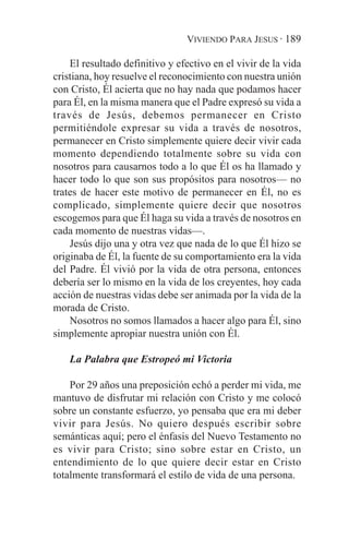 VIVIENDO PARA JESUS · 189

    El resultado definitivo y efectivo en el vivir de la vida
cristiana, hoy resuelve el reconocimiento con nuestra unión
con Cristo, Él acierta que no hay nada que podamos hacer
para Él, en la misma manera que el Padre expresó su vida a
través de Jesús, debemos permanecer en Cristo
permitiéndole expresar su vida a través de nosotros,
permanecer en Cristo simplemente quiere decir vivir cada
momento dependiendo totalmente sobre su vida con
nosotros para causarnos todo a lo que Él os ha llamado y
hacer todo lo que son sus propósitos para nosotros— no
trates de hacer este motivo de permanecer en Él, no es
complicado, simplemente quiere decir que nosotros
escogemos para que Él haga su vida a través de nosotros en
cada momento de nuestras vidas—.
    Jesús dijo una y otra vez que nada de lo que Él hizo se
originaba de Él, la fuente de su comportamiento era la vida
del Padre. Él vivió por la vida de otra persona, entonces
debería ser lo mismo en la vida de los creyentes, hoy cada
acción de nuestras vidas debe ser animada por la vida de la
morada de Cristo.
    Nosotros no somos llamados a hacer algo para Él, sino
simplemente apropiar nuestra unión con Él.

    La Palabra que Estropeó mi Victoria

    Por 29 años una preposición echó a perder mi vida, me
mantuvo de disfrutar mi relación con Cristo y me colocó
sobre un constante esfuerzo, yo pensaba que era mi deber
vivir para Jesús. No quiero después escribir sobre
semánticas aquí; pero el énfasis del Nuevo Testamento no
es vivir para Cristo; sino sobre estar en Cristo, un
entendimiento de lo que quiere decir estar en Cristo
totalmente transformará el estilo de vida de una persona.
 