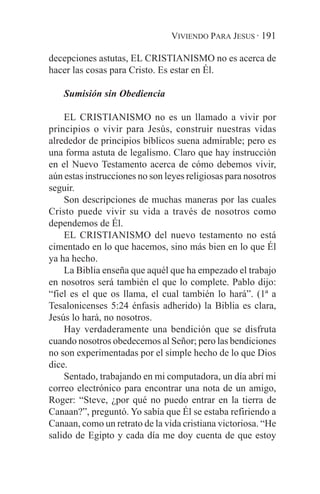 VIVIENDO PARA JESUS · 191

decepciones astutas, EL CRISTIANISMO no es acerca de
hacer las cosas para Cristo. Es estar en Él.

    Sumisión sin Obediencia

    EL CRISTIANISMO no es un llamado a vivir por
principios o vivir para Jesús, construir nuestras vidas
alrededor de principios bíblicos suena admirable; pero es
una forma astuta de legalismo. Claro que hay instrucción
en el Nuevo Testamento acerca de cómo debemos vivir,
aún estas instrucciones no son leyes religiosas para nosotros
seguir.
    Son descripciones de muchas maneras por las cuales
Cristo puede vivir su vida a través de nosotros como
dependemos de Él.
    EL CRISTIANISMO del nuevo testamento no está
cimentado en lo que hacemos, sino más bien en lo que Él
ya ha hecho.
    La Biblia enseña que aquél que ha empezado el trabajo
en nosotros será también el que lo complete. Pablo dijo:
“fiel es el que os llama, el cual también lo hará”. (1ª a
Tesalonicenses 5:24 énfasis adherido) la Biblia es clara,
Jesús lo hará, no nosotros.
    Hay verdaderamente una bendición que se disfruta
cuando nosotros obedecemos al Señor; pero las bendiciones
no son experimentadas por el simple hecho de lo que Dios
dice.
    Sentado, trabajando en mi computadora, un día abrí mi
correo electrónico para encontrar una nota de un amigo,
Roger: “Steve, ¿por qué no puedo entrar en la tierra de
Canaan?”, preguntó. Yo sabía que Él se estaba refiriendo a
Canaan, como un retrato de la vida cristiana victoriosa. “He
salido de Egipto y cada día me doy cuenta de que estoy
 
