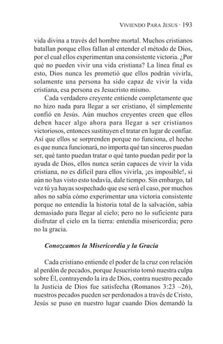 VIVIENDO PARA JESUS · 193

vida divina a través del hombre mortal. Muchos cristianos
batallan porque ellos fallan al entender el método de Dios,
por el cual ellos experimentan una consistente victoria. ¿Por
qué no pueden vivir una vida cristiana? La línea final es
esto, Dios nunca les prometió que ellos podrán vivirla,
solamente una persona ha sido capaz de vivir la vida
cristiana, esa persona es Jesucristo mismo.
     Cada verdadero creyente entiende completamente que
no hizo nada para llegar a ser cristiano, él simplemente
confió en Jesús. Aún muchos creyentes creen que ellos
deben hacer algo ahora para llegar a ser cristianos
victoriosos, entonces sustituyen el tratar en lugar de confiar.
Así que ellos se sorprenden porque no funciona, el hecho
es que nunca funcionará, no importa qué tan sinceros puedan
ser, qué tanto puedan tratar o qué tanto puedan pedir por la
ayuda de Dios, ellos nunca serán capaces de vivir la vida
cristiana, no es difícil para ellos vivirla, ¡es imposible!, si
aún no has visto esto todavía, dale tiempo. Sin embargo, tal
vez tú ya hayas sospechado que ese será el caso, por muchos
años no sabía cómo experimentar una victoria consistente
porque no entendía la historia total de la salvación, sabía
demasiado para llegar al cielo; pero no lo suficiente para
disfrutar el cielo en la tierra: entendía misericordia; pero
no la gracia.

    Conozcamos la Misericordia y la Gracia

    Cada cristiano entiende el poder de la cruz con relación
al perdón de pecados, porque Jesucristo tomó nuestra culpa
sobre Él, contrayendo la ira de Dios, contra nuestro pecado
la Justicia de Dios fue satisfecha (Romanos 3:23 –26),
nuestros pecados pueden ser perdonados a través de Cristo,
Jesús se puso en nuestro lugar cuando Dios demandó la
 