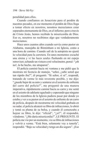 194 · Steve McVey

penalidad para ellos.
    Cuando confiamos en Jesucristo para el perdón de
nuestros pecados, en ese momento el perdón de Dios llega
a tomar efecto en nosotros, nosotros merecíamos estar
separados eternamente de Dios, en el infierno; pero a través
de Cristo Jesús, hemos recibido la misericordia de Dios.
Eso es, nosotros no recibimos algo que verdaderamente
merecíamos.
    Hace unos cuantos años cuando servía como pastor en
Alabama, manejaba de Birminham a mi Iglesia, como a
una hora de camino. Cuando salí de la autopista no ajusté
la velocidad para la carretera. En unos momentos escuché
una sirena y vi las luces azules flashando en mi espejo
retrovisor, echando un vistazo a mi velocímetro, pensé: “¡oh
no!, lo he hecho, me atraparon”.
    El policía caminó hacia mi ventana y me pidió que le
mostrara mi licencia de manejo, “señor, ¿sabe usted que
tan rápido iba?”, él preguntó. “Sí señor, sí sé”, respondí,
tratando de verme lo más reverente posible, y me dijo:
“¿puede bajar de su auto y sentarse en el asiento de enfrente
del carro del policía?”, me preguntó de una manera
imperativa, rápidamente caminé hacia su carro y me senté
en el asiento de adelante agachado y esperando que ninguno
de los miembros de la Iglesia pudiera pasar por donde yo
estaba y ver a su pastor en el asiento de enfrente de un carro
de policía, después de mostrarme mi velocidad grabada en
su radar, el policía alcanzó su libro de infracciones, lo abrió
y tomó su pluma de su bolsa, y cuando él comenzaba a
hojear su libro, le dije: “oficial”, “¿si?”, él respondió,
viéndome. “¿Me daría misericordia?”, LE PREGUNTE. El
policía me vio por un momento, vio su libro de infracciones
y volvió a verme. “Está bien, solamente voy a tenerla”,
respondió. “Baje su velocidad y tenga un día seguro”. ¡Eso
 
