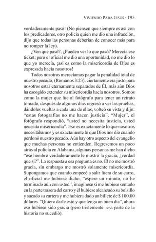 VIVIENDO PARA JESUS · 195

verdaderamente pasó! (No piensen que siempre es así con
los predicadores, otro policía quien me dio una infracción,
dijo que todas las personas deberían de conocer más para
no romper la ley).
    ¿Ven que pasó?, ¿Pueden ver lo que pasó? Merecía ese
ticket; pero el oficial me dio una oportunidad, no me dio lo
que yo merecía, ¡así es como la misericordia de Dios es
expresada hacia nosotros!
    Todos nosotros merecíamos pagar la penalidad total de
nuestro pecado, (Romanos 3:23), ciertamente era justo para
nosotros estar eternamente separados de Él, más aún Dios
ha escogido extender su misericordia hacia nosotros. Somos
como la mujer que fue al fotógrafo para tener un retrato
tomado, después de algunos días regresó a ver las pruebas,
dándoles vueltas a cada una de ellas, volteó su vista y dijo:
“estas fotografías no me hacen justicia”. “Mujer”, el
fotógrafo respondió, “usted no necesita justicia, usted
necesita misericordia”. Eso es exactamente lo que nosotros
necesitábamos y es exactamente lo que Dios nos dio cuando
perdonó nuestro pecado. Aún hay otro aspecto del evangelio
que muchas personas no entienden. Regresemos un poco
atrás al policía en Alabama, algunas personas me han dicho
“ese hombre verdaderamente le mostró la gracia, ¿verdad
que sí?”. La respuesta a esa pregunta es no. Él no me mostró
gracia, sin embargo me mostró solamente misericordia.
Supongamos que cuando empecé a salir fuera de su carro,
el oficial me hubiese dicho, “espere un minuto, no he
terminado aún con usted”, imagínese si me hubiese sentado
en la parte trasera del carro y él hubiese alcanzado su bolsillo
y sacado su cartera y me hubiera dado un billete de $ 100.00
dólares. “Quiero darle esto y que tenga un buen día”, ahora
eso hubiese sido gracia (pero tristemente esa parte de la
historia no sucedió).
 