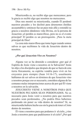 196 · Steve McVey

    Misericordia es, no recibir algo que merecemos; pero
la gracia es recibir algo que nosotros no merecemos.
    Dios nos mostró su misericordia, cuando Él perdonó
nuestros pecados y los declinó para detenernos (holdus
accauntable) y entonces fue un paso más allá y extendió su
gracia a nosotros dándonos vida Divina, en la persona de
Jesucristo ¡el perdón es maravilloso, pero no es el evento
principal! El perdón es un prerrequisito. ¡Para la meta
principal de Dios!
    La cosa más maravillosa que toma lugar cuando somos
salvos es que recibimos la vida de Jesucristo dentro de
nosotros.

    ¿Por qué Jesucristo Vive en Nosotros?

    Alguna vez se ha detenido a considerar ¿por qué el
Espíritu de Jesús viene a nosotros en la Salvación? Jesús
les dijo a los discípulos que después de que se fuera de esta
tierra físicamente, su espíritu vendría para vivir en los
creyentes para siempre (Juan 14:16-17), usualmente
hablamos de ser salvos en términos de que Jesucristo vino
a nosotros porque eso es necesario, considera alguna de las
comunes malas interpretaciones acerca de por qué Él viene
a nosotros en la salvación.
    JESUCRISTO VIENE A NOSOTROS PARA QUE
NUESTROS PECADOS SEAN PERDONADOS. No es
necesario para Jesús venir a nosotros para que nuestros
pecados sean perdonados. ¿No podría Dios habernos
perdonado sin poner su vida dentro de nosotros? Sí, su
misericordia hubiera hecho eso sin la gracia de tener a Cristo
dentro de nosotros.
    Él viene a nosotros para que podamos ir al cielo, ¿vino
Jesús a nosotros para que pudiésemos ir al cielo? ¿Por qué
 