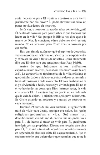 VIVIENDO PARA JESUS · 197

sería necesario para Él venir a nosotros a esta tierra
justamente por esa razón? Él podía llevarnos al cielo sin
poner su vida dentro de nosotros.
    Jesús vino a nosotros para poder saber cómo vivir, ¿está
Él dentro de nosotros para poder saber lo que tenemos que
hacer en la vida? No, porque la Biblia nos dice que a la
mente de Dios, le concierne cómo debemos vivir en este
mundo. No es necesario para Cristo venir a nosotros por
esa razón.
    Hay una simple razón por qué el espíritu de Jesucristo
viene a nosotros en la Salvación. Y eso es para experimentar
y expresar su vida a través de nosotros, Jesús claramente
dijo que Él vino para que tengamos vida (Juan 10:10).
    Antes de que fuésemos salvos, estábamos
espiritualmente muertos, pero ahora estamos vivos (Efesios
2:1). La característica fundamental de la vida cristiana es
que Jesús ha dado su vida por nosotros y desea expresarla a
través de nosotros a cada momento. El vivir cristiano no es
el yo sirviéndole a Jesús, no es el yo viviendo para Él, no es
el yo haciendo las cosas que Dios instruye hacer, la vida
cristiana es Él. El caminar bajo su gracia no es nada más
que la vida de Cristo. El cristianismo del Nuevo Testamento.
Es Cristo estando en nosotros y a través de nosotros en
cada momento.
    Durante 29 años de mi vida cristiana, diligentemente
traté de vivir para Jesús. Aunque era salvo, las reglas
religiosas gobernaban mi vida. ¡Qué maravilloso
descubrimiento cuando me di cuenta que no podía vivir
para Él!, de hecho el tratar de vivir para Él, ¡realmente
interfería con sus propósitos! Dios no nos necesita para vivir
para Él, Él vivirá a través de nosotros si nosotros vivimos
en dependencia absoluta sobre Él, a cada momento. Eso es
exactamente lo que quiere decir que permitas que reine la
 