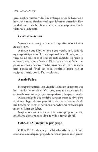 198 · Steve McVey

gracia sobre nuestra vida. Sin embargo antes de hacer esto
hay una verdad fundamental que debemos entender. Esta
verdad hace toda la diferencia para poder experimentar la
victoria o la derrota.

    Caminando Juntos

    Vamos a caminar juntos con el espíritu santo a través
de este libro.
    A medida que Dios te revela esta verdad a ti, sería de
ayuda participar con Él en cada paso donde Él trabaja en tu
vida. Si las oraciones al final de cada capítulo expresan tu
corazón, entonces afirma a Dios, que ellas reflejan tus
pensamientos y deseos. Tendrás más de este libro, si haces
una pausa al final de cada capítulo para hablar
recíprocamente con tu Padre celestial.

    Amado Padre:

     He experimentado una vida de luchas en la manera que
he tratado de servirte. Veo eso, muchas veces me he
enfocado más en mi propio comportamiento que en Jesús.
     Ahora entiendo que no debo suponer tratar de vivir para
ti; sino en lugar de eso, permitirte vivir tu vida a través de
mí. Enséñame cómo experimentar obediencia motivada por
amor en lugar de deber.
     No puedo vivir la vida cristiana en mis propias fuerzas,
enséñame cómo puedes vivir tu vida a través de mí.

    G.R.A.C.I.A. preguntas por grupo

    G.R.A.C.I.A. (dando y recibiendo afirmativo ánimo
cristiano) es cualquier grupo de personas que se unen juntos
 