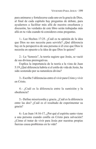 VIVIENDO PARA JESUS · 199

para animarse y fortalecerse cada uno en la gracia de Dios,
al final de cada capítulo hay preguntas de debate, para
ayudarnos a facilitar más allá de nuestra enseñanza y
discusión, las verdades de este libro serán trabajadas más
allá en tu vida cuando tú consideres estas preguntas.

   1.- Lee Hechos 17:25. ¿Cuál es tu opinión de la idea
que Dios no nos necesita para servirle? ¿Qué diferencia
hay en la perspectiva de una persona si él cree que Dios le
necesita en opuesto a la idea de que Dios lo quiere?

    2.- La “kenosis”, la teoría sugiere que Jesús, se vació
de sus divinas prerrogativas.
    Explica la importancia de la teoría a la vista de Juan
5:19 ¿Qué diferencia habría si el estilo de vida de Jesús, ha
sido sostenido por su naturaleza divina?

    3.- Escribe 5 diferencias entre el vivir para Cristo y vivir
en Cristo.

   4.- ¿Cuál es la diferencia entre la sumisión y la
obediencia?

    5.- Define misericordia y gracia. ¿Cuál es la diferencia
entre las dos? ¿Cuál es el resultado de experimentar su
gracia?

    6.- Lee Juan 14:16-17, ¿Por qué el espíritu santo viene
a una persona cuando confía en Cristo para salvación?
¿Cómo el tratar de vivir para Jesús por nuestras propias
fuerzas causa problemas en la vida?
 