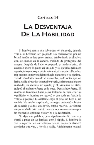 CAPÍTULO 14

       LA DESVENTAJA
           ESVENTAJA
      DE LA HABILIDAD

    El hombre sentía una sobre-tensión de enojo, cuando
veía a su hermano ser golpeado sin misericordia por un
brutal matón. A éste que él amaba, estaba tirado en el polvo
con sus manos en la cabeza, tratando de protegerse del
ataque. Después de haberlo golpeado y tirado al piso, el
atacante ahora lo pateó en un lado y su víctima gemía en
agonía, intuyendo que debía actuar rápidamente, el hombre
por instinto se movió adelante hacia el atacante y su víctima,
viendo alrededor cuando él avanzaba, pudo notar que no
había nadie alrededor que pudiera verlo, solamente al matón
malvado, su víctima sin ayuda, y él, viniendo de atrás,
golpeó al asaltante fuerte en la nuca. Demasiado fuerte. El
matón se tambaleó hacia atrás tratando de mantener su
equilibrio, el hombre se regresó y con toda su fuerza lo
volvió a golpear. El asaltante cayó al piso, no hizo ni un
sonido. No estaba respirando, la sangre comenzó a brotar
de su nariz y oídos, era obvio, estaba muerto. La víctima
sorprendida de este cambio de evento, vio a su atacante por
un momento, entonces vio arriba a su rescatador.
    No dijo una palabra, pero rápidamente dio vuelta y
corrió a pesar de sus heridas, corrió rápido. El hombre lo
vio desaparecer en un edificio cercano, entonces observó
alrededor otra vez, y no vio a nadie. Rápidamente levantó
 