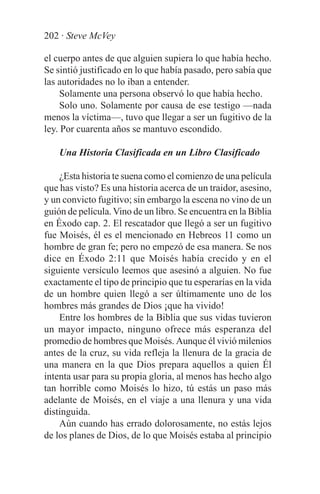 202 · Steve McVey

el cuerpo antes de que alguien supiera lo que había hecho.
Se sintió justificado en lo que había pasado, pero sabía que
las autoridades no lo iban a entender.
     Solamente una persona observó lo que había hecho.
     Solo uno. Solamente por causa de ese testigo —nada
menos la víctima—, tuvo que llegar a ser un fugitivo de la
ley. Por cuarenta años se mantuvo escondido.

    Una Historia Clasificada en un Libro Clasificado

    ¿Esta historia te suena como el comienzo de una película
que has visto? Es una historia acerca de un traidor, asesino,
y un convicto fugitivo; sin embargo la escena no vino de un
guión de película. Vino de un libro. Se encuentra en la Biblia
en Éxodo cap. 2. El rescatador que llegó a ser un fugitivo
fue Moisés, él es el mencionado en Hebreos 11 como un
hombre de gran fe; pero no empezó de esa manera. Se nos
dice en Éxodo 2:11 que Moisés había crecido y en el
siguiente versículo leemos que asesinó a alguien. No fue
exactamente el tipo de principio que tu esperarías en la vida
de un hombre quien llegó a ser últimamente uno de los
hombres más grandes de Dios ¡que ha vivido!
    Entre los hombres de la Biblia que sus vidas tuvieron
un mayor impacto, ninguno ofrece más esperanza del
promedio de hombres que Moisés. Aunque él vivió milenios
antes de la cruz, su vida refleja la llenura de la gracia de
una manera en la que Dios prepara aquellos a quien Él
intenta usar para su propia gloria, al menos has hecho algo
tan horrible como Moisés lo hizo, tú estás un paso más
adelante de Moisés, en el viaje a una llenura y una vida
distinguida.
    Aún cuando has errado dolorosamente, no estás lejos
de los planes de Dios, de lo que Moisés estaba al principio
 