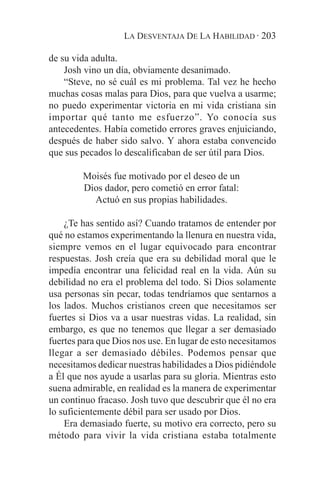 LA DESVENTAJA DE LA HABILIDAD · 203

de su vida adulta.
    Josh vino un día, obviamente desanimado.
    “Steve, no sé cuál es mi problema. Tal vez he hecho
muchas cosas malas para Dios, para que vuelva a usarme;
no puedo experimentar victoria en mi vida cristiana sin
importar qué tanto me esfuerzo”. Yo conocía sus
antecedentes. Había cometido errores graves enjuiciando,
después de haber sido salvo. Y ahora estaba convencido
que sus pecados lo descalificaban de ser útil para Dios.

        Moisés fue motivado por el deseo de un
        Dios dador, pero cometió en error fatal:
          Actuó en sus propias habilidades.

    ¿Te has sentido así? Cuando tratamos de entender por
qué no estamos experimentando la llenura en nuestra vida,
siempre vemos en el lugar equivocado para encontrar
respuestas. Josh creía que era su debilidad moral que le
impedía encontrar una felicidad real en la vida. Aún su
debilidad no era el problema del todo. Si Dios solamente
usa personas sin pecar, todas tendríamos que sentarnos a
los lados. Muchos cristianos creen que necesitamos ser
fuertes si Dios va a usar nuestras vidas. La realidad, sin
embargo, es que no tenemos que llegar a ser demasiado
fuertes para que Dios nos use. En lugar de esto necesitamos
llegar a ser demasiado débiles. Podemos pensar que
necesitamos dedicar nuestras habilidades a Dios pidiéndole
a Él que nos ayude a usarlas para su gloria. Mientras esto
suena admirable, en realidad es la manera de experimentar
un continuo fracaso. Josh tuvo que descubrir que él no era
lo suficientemente débil para ser usado por Dios.
    Era demasiado fuerte, su motivo era correcto, pero su
método para vivir la vida cristiana estaba totalmente
 