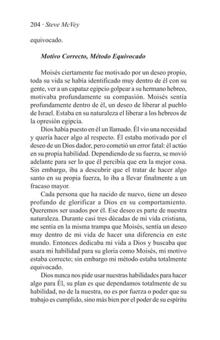 204 · Steve McVey

equivocado.

    Motivo Correcto, Método Equivocado

    Moisés ciertamente fue motivado por un deseo propio,
toda su vida se había identificado muy dentro de él con su
gente, ver a un capataz egipcio golpear a su hermano hebreo,
motivaba profundamente su compasión. Moisés sentía
profundamente dentro de él, un deseo de liberar al pueblo
de Israel. Estaba en su naturaleza el liberar a los hebreos de
la opresión egipcia.
    Dios había puesto en él un llamado. Él vio una necesidad
y quería hacer algo al respecto. Él estaba motivado por el
deseo de un Dios dador, pero cometió un error fatal: él actúo
en su propia habilidad. Dependiendo de su fuerza, se movió
adelante para ser lo que él percibía que era la mejor cosa.
Sin embargo, iba a descubrir que el tratar de hacer algo
santo en su propia fuerza, lo iba a llevar finalmente a un
fracaso mayor.
    Cada persona que ha nacido de nuevo, tiene un deseo
profundo de glorificar a Dios en su comportamiento.
Queremos ser usados por él. Ese deseo es parte de nuestra
naturaleza. Durante casi tres décadas de mi vida cristiana,
me sentía en la misma trampa que Moisés, sentía un deseo
muy dentro de mi vida de hacer una diferencia en este
mundo. Entonces dedicaba mi vida a Dios y buscaba que
usara mi habilidad para su gloria como Moisés, mi motivo
estaba correcto; sin embargo mi método estaba totalmente
equivocado.
    Dios nunca nos pide usar nuestras habilidades para hacer
algo para Él, su plan es que dependamos totalmente de su
habilidad, no de la nuestra, no es por fuerza o poder que su
trabajo es cumplido, sino más bien por el poder de su espíritu
 