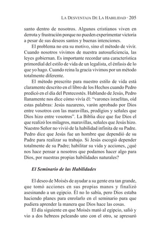 LA DESVENTAJA DE LA HABILIDAD · 205

santo dentro de nosotros. Algunos cristianos viven en
derrota y frustración porque no pueden experimentar victoria
a pesar de sus deseos santos y buenas intenciones.
    El problema no era su motivo, sino el método de vivir.
Cuando nosotros vivimos de nuestra autosuficiencia, las
leyes gobiernan. Es importante recordar una característica
primordial del estilo de vida de un legalista, el énfasis de lo
que yo hago. Cuando reina la gracia vivimos por un método
totalmente diferente.
    El método prescrito para nuestro estilo de vida está
claramente descrito en el libro de los Hechos cuando Pedro
predicó en el día del Pentecostés. Hablando de Jesús, Pedro
llanamente nos dice cómo vivía él: “varones israelitas, oíd
estas palabras: Jesús nazareno, varón aprobado por Dios
entre vosotros con las maravillas, prodigios y señales que
Dios hizo entre vosotros”. La Biblia dice que fue Dios el
que realizó los milagros, maravillas, señales que Jesús hizo.
Nuestro Señor no vivió de la habilidad infinita de su Padre.
Pedro dice que Jesús fue un hombre que dependió de su
Padre para realizar su trabajo. Si Jesús escogió depender
totalmente de su Padre; habilitar su vida y acciones, ¿qué
nos hace pensar a nosotros que podamos hacer algo para
Dios, por nuestras propias habilidades naturales?

    El Seminario de las Habilidades

    El deseo de Moisés de ayudar a su gente era tan grande,
que tomó acciones en sus propias manos y finalizó
asesinando a un egipcio. Él no lo sabía, pero Dios estaba
haciendo planes para enrolarlo en el seminario para que
pudiera aprender la manera que Dios hace las cosas.
    El día siguiente en que Moisés mató al egipcio, salió y
vio a dos hebreos peleando uno con el otro, se apresuró
 