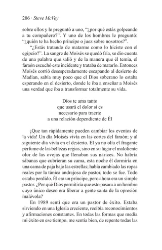 206 · Steve McVey

sobre ellos y le preguntó a uno, “¿por qué estás golpeando
a tu compañero?”. Y uno de los hombres le preguntó:
“¿quién te ha hecho príncipe o juez sobre nosotros?”.
    “¿Estás tratando de matarme como lo hiciste con el
egipcio?”. La sangre de Moisés se quedó fría, se dio cuenta
de una palabra que salió y de la manera que él temía, el
faraón escuchó este incidente y trataba de matarlo. Entonces
Moisés corrió desesperadamente escapando al desierto de
Madian, sabía muy poco que el Dios soberano lo estaba
esperando en el desierto, donde le iba a enseñar a Moisés
una verdad que iba a transformar totalmente su vida.

                     Dios te ama tanto
                  que usará el dolor si es
                   necesario para traerte
             a una relación dependiente de Él

    ¡Que tan rápidamente pueden cambiar los eventos de
la vida! Un día Moisés vivía en las cortes del faraón; y al
siguiente día vivía en el desierto. El ya no olía el fragante
perfume de las bellezas regias, sino en su lugar el maloliente
olor de las ovejas que llenaban sus narices. No habría
sábanas que cubrieran su cama, esta noche él dormiría en
una cama de paja bajo las estrellas; había cambiado las ropas
reales por la túnica andrajosa de pastor, todo se fue. Todo
estaba perdido. Él era un príncipe, pero ahora era un simple
pastor. ¿Por qué Dios permitiría que esto pasara a un hombre
cuyo único deseo era liberar a gente santa de la opresión
malévola?
    En 1989 sentí que era un pastor de éxito. Estaba
sirviendo en una Iglesia creciente, recibía reconocimientos
y afirmaciones constantes. En todas las formas que medía
mi éxito en ese tiempo, me sentía bien, de repente todas las
 