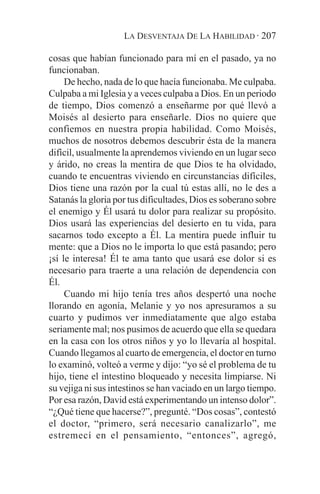LA DESVENTAJA DE LA HABILIDAD · 207

cosas que habían funcionado para mí en el pasado, ya no
funcionaban.
     De hecho, nada de lo que hacía funcionaba. Me culpaba.
Culpaba a mi Iglesia y a veces culpaba a Dios. En un periodo
de tiempo, Dios comenzó a enseñarme por qué llevó a
Moisés al desierto para enseñarle. Dios no quiere que
confiemos en nuestra propia habilidad. Como Moisés,
muchos de nosotros debemos descubrir ésta de la manera
difícil, usualmente la aprendemos viviendo en un lugar seco
y árido, no creas la mentira de que Dios te ha olvidado,
cuando te encuentras viviendo en circunstancias difíciles,
Dios tiene una razón por la cual tú estas allí, no le des a
Satanás la gloria por tus dificultades, Dios es soberano sobre
el enemigo y Él usará tu dolor para realizar su propósito.
Dios usará las experiencias del desierto en tu vida, para
sacarnos todo excepto a Él. La mentira puede influir tu
mente: que a Dios no le importa lo que está pasando; pero
¡sí le interesa! Él te ama tanto que usará ese dolor si es
necesario para traerte a una relación de dependencia con
Él.
     Cuando mi hijo tenía tres años despertó una noche
llorando en agonía, Melanie y yo nos apresuramos a su
cuarto y pudimos ver inmediatamente que algo estaba
seriamente mal; nos pusimos de acuerdo que ella se quedara
en la casa con los otros niños y yo lo llevaría al hospital.
Cuando llegamos al cuarto de emergencia, el doctor en turno
lo examinó, volteó a verme y dijo: “yo sé el problema de tu
hijo, tiene el intestino bloqueado y necesita limpiarse. Ni
su vejiga ni sus intestinos se han vaciado en un largo tiempo.
Por esa razón, David está experimentando un intenso dolor”.
“¿Qué tiene que hacerse?”, pregunté. “Dos cosas”, contestó
el doctor, “primero, será necesario canalizarlo”, me
estremecí en el pensamiento, “entonces”, agregó,
 