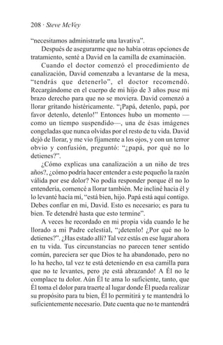 208 · Steve McVey

“necesitamos administrarle una lavativa”.
     Después de asegurarme que no había otras opciones de
tratamiento, senté a David en la camilla de examinación.
     Cuando el doctor comenzó el procedimiento de
canalización, David comenzaba a levantarse de la mesa,
“tendrás que detenerlo”, el doctor recomendó.
Recargándome en el cuerpo de mi hijo de 3 años puse mi
brazo derecho para que no se moviera. David comenzó a
llorar gritando histéricamente. “¡Papá, detenlo, papá, por
favor detenlo, detenlo!” Entonces hubo un momento —
como un tiempo suspendido—, una de ésas imágenes
congeladas que nunca olvidas por el resto de tu vida. David
dejó de llorar, y me vio fijamente a los ojos, y con un terror
obvio y confusión, preguntó: “¿papá, por qué no lo
detienes?”.
     ¿Cómo explicas una canalización a un niño de tres
años?, ¿cómo podría hacer entender a este pequeño la razón
válida por ese dolor? No podía responder porque él no lo
entendería, comencé a llorar también. Me incliné hacia él y
lo levanté hacía mí, “está bien, hijo. Papá está aquí contigo.
Debes confiar en mi, David. Esto es necesario; es para tu
bien. Te detendré hasta que esto termine”.
     A veces he recordado en mi propia vida cuando le he
llorado a mi Padre celestial, “¡detenlo! ¿Por qué no lo
detienes?”. ¿Has estado allí? Tal vez estás en ese lugar ahora
en tu vida. Tus circunstancias no parecen tener sentido
común, pareciera ser que Dios te ha abandonado, pero no
lo ha hecho, tal vez te está deteniendo en esa camilla para
que no te levantes, pero ¡te está abrazando! A Él no le
complace tu dolor. Aún Él te ama lo suficiente, tanto, que
Él toma el dolor para traerte al lugar donde Él pueda realizar
su propósito para tu bien, Él lo permitirá y te mantendrá lo
suficientemente necesario. Date cuenta que no te mantendrá
 