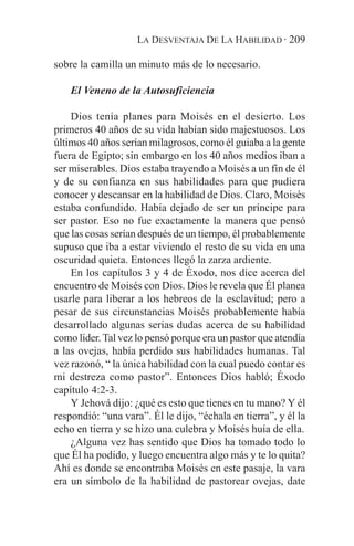LA DESVENTAJA DE LA HABILIDAD · 209

sobre la camilla un minuto más de lo necesario.

    El Veneno de la Autosuficiencia

    Dios tenía planes para Moisés en el desierto. Los
primeros 40 años de su vida habían sido majestuosos. Los
últimos 40 años serían milagrosos, como él guiaba a la gente
fuera de Egipto; sin embargo en los 40 años medios iban a
ser miserables. Dios estaba trayendo a Moisés a un fin de él
y de su confianza en sus habilidades para que pudiera
conocer y descansar en la habilidad de Dios. Claro, Moisés
estaba confundido. Había dejado de ser un príncipe para
ser pastor. Eso no fue exactamente la manera que pensó
que las cosas serían después de un tiempo, él probablemente
supuso que iba a estar viviendo el resto de su vida en una
oscuridad quieta. Entonces llegó la zarza ardiente.
    En los capítulos 3 y 4 de Éxodo, nos dice acerca del
encuentro de Moisés con Dios. Dios le revela que Él planea
usarle para liberar a los hebreos de la esclavitud; pero a
pesar de sus circunstancias Moisés probablemente había
desarrollado algunas serias dudas acerca de su habilidad
como líder. Tal vez lo pensó porque era un pastor que atendía
a las ovejas, había perdido sus habilidades humanas. Tal
vez razonó, “ la única habilidad con la cual puedo contar es
mi destreza como pastor”. Entonces Dios habló; Éxodo
capítulo 4:2-3.
    Y Jehová dijo: ¿qué es esto que tienes en tu mano? Y él
respondió: “una vara”. Él le dijo, “échala en tierra”, y él la
echo en tierra y se hizo una culebra y Moisés huía de ella.
    ¿Alguna vez has sentido que Dios ha tomado todo lo
que Él ha podido, y luego encuentra algo más y te lo quita?
Ahí es donde se encontraba Moisés en este pasaje, la vara
era un símbolo de la habilidad de pastorear ovejas, date
 