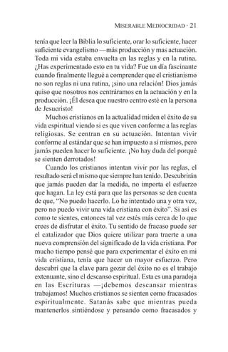 MISERABLE MEDIOCRIDAD · 21

tenía que leer la Biblia lo suficiente, orar lo suficiente, hacer
suficiente evangelismo —más producción y mas actuación.
Toda mi vida estaba envuelta en las reglas y en la rutina.
¿Has experimentado esto en tu vida? Fue un día fascinante
cuando finalmente llegué a comprender que el cristianismo
no son reglas ni una rutina, ¡sino una relación! Dios jamás
quiso que nosotros nos centráramos en la actuación y en la
producción. ¡Él desea que nuestro centro esté en la persona
de Jesucristo!
    Muchos cristianos en la actualidad miden el éxito de su
vida espiritual viendo si es que viven conforme a las reglas
religiosas. Se centran en su actuación. Intentan vivir
conforme al estándar que se han impuesto a sí mismos, pero
jamás pueden hacer lo suficiente. ¡No hay duda del porqué
se sienten derrotados!
    Cuando los cristianos intentan vivir por las reglas, el
resultado será el mismo que siempre han tenido. Descubrirán
que jamás pueden dar la medida, no importa el esfuerzo
que hagan. La ley está para que las personas se den cuenta
de que, “No puedo hacerlo. Lo he intentado una y otra vez,
pero no puedo vivir una vida cristiana con éxito”. Si así es
como te sientes, entonces tal vez estés más cerca de lo que
crees de disfrutar el éxito. Tu sentido de fracaso puede ser
el catalizador que Dios quiere utilizar para traerte a una
nueva comprensión del significado de la vida cristiana. Por
mucho tiempo pensé que para experimentar el éxito en mi
vida cristiana, tenía que hacer un mayor esfuerzo. Pero
descubrí que la clave para gozar del éxito no es el trabajo
extenuante, sino el descanso espiritual. Esta es una paradoja
en las Escrituras —¡debemos descansar mientras
trabajamos! Muchos cristianos se sienten como fracasados
espiritualmente. Satanás sabe que mientras pueda
mantenerlos sintiéndose y pensando como fracasados y
 